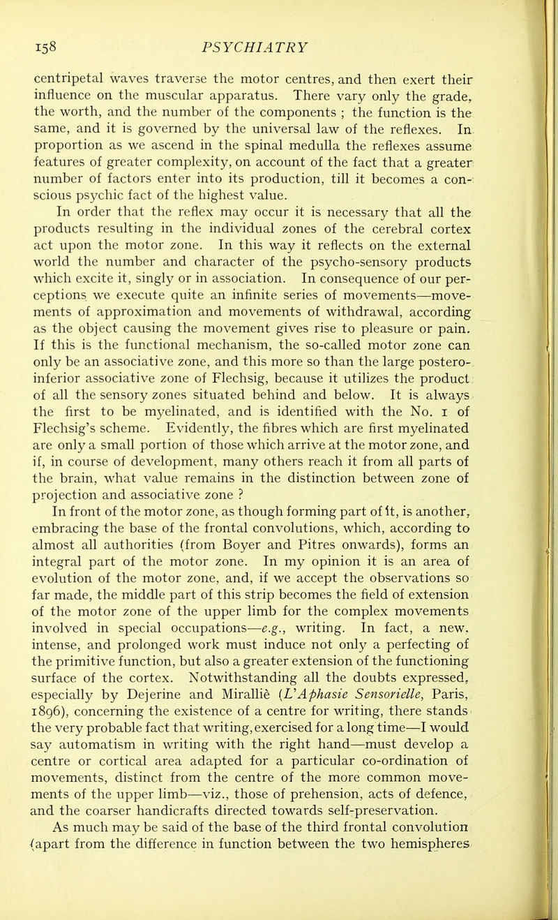 centripetal waves traverse the motor centres, and then exert their influence on the muscular apparatus. There vary only the grade, the worth, and the number of the components ; the function is the same, and it is governed by the universal law of the reflexes. In proportion as we ascend in the spinal medulla the reflexes assume features of greater complexity, on account of the fact that a greater number of factors enter into its production, till it becomes a con- scious psychic fact of the highest value. In order that the reflex may occur it is necessary that all the products resulting in the individual zones of the cerebral cortex act upon the motor zone. In this way it reflects on the external world the number and character of the psycho-sensory products which excite it, singly or in association. In consequence of our per- ceptions we execute quite an infinite series of movements—move- ments of approximation and movements of withdrawal, according as the object causing the movement gives rise to pleasure or pain. If this is the functional mechanism, the so-called motor zone can only be an associative zone, and this more so than the large postero-. inferior associative zone of Flechsig, because it utilizes the product of all the sensory zones situated behind and below. It is always the first to be myelinated, and is identified with the No. i of Flechsig's scheme. Evidently, the fibres which are first myelinated are only a small portion of those which arrive at the motor zone, and if, in course of development, many others reach it from all parts of the brain, what value remains in the distinction between zone of projection and associative zone ? In front of the motor zone, as though forming part of It, is another, embracing the base of the frontal convolutions, which, according to almost all authorities (from Boyer and Pitres onwards), forms an integral part of the motor zone. In my opinion it is an area of evolution of the motor zone, and, if we accept the observations so far made, the middle part of this strip becomes the field of extension of the motor zone of the upper limb for the complex movements involved in special occupations—e.g., writing. In fact, a new, intense, and prolonged work must induce not only a perfecting of the primitive function, but also a greater extension of the functioning surface of the cortex. Notwithstanding all the doubts expressed, especially by Dejerine and Mirallie {VAphasie Sensorielle, Paris, 1896), concerning the existence of a centre for writing, there stands the very probable fact that writing, exercised for a long time—I would say automatism in writing with the right hand—must develop a centre or cortical area adapted for a particular co-ordination of movements, distinct from the centre of the more common move- ments of the upper limb—viz., those of prehension, acts of defence, and the coarser handicrafts directed towards self-preservation. As much may be said of the base of the third frontal convolution {apart from the difference in function between the two hemispheres