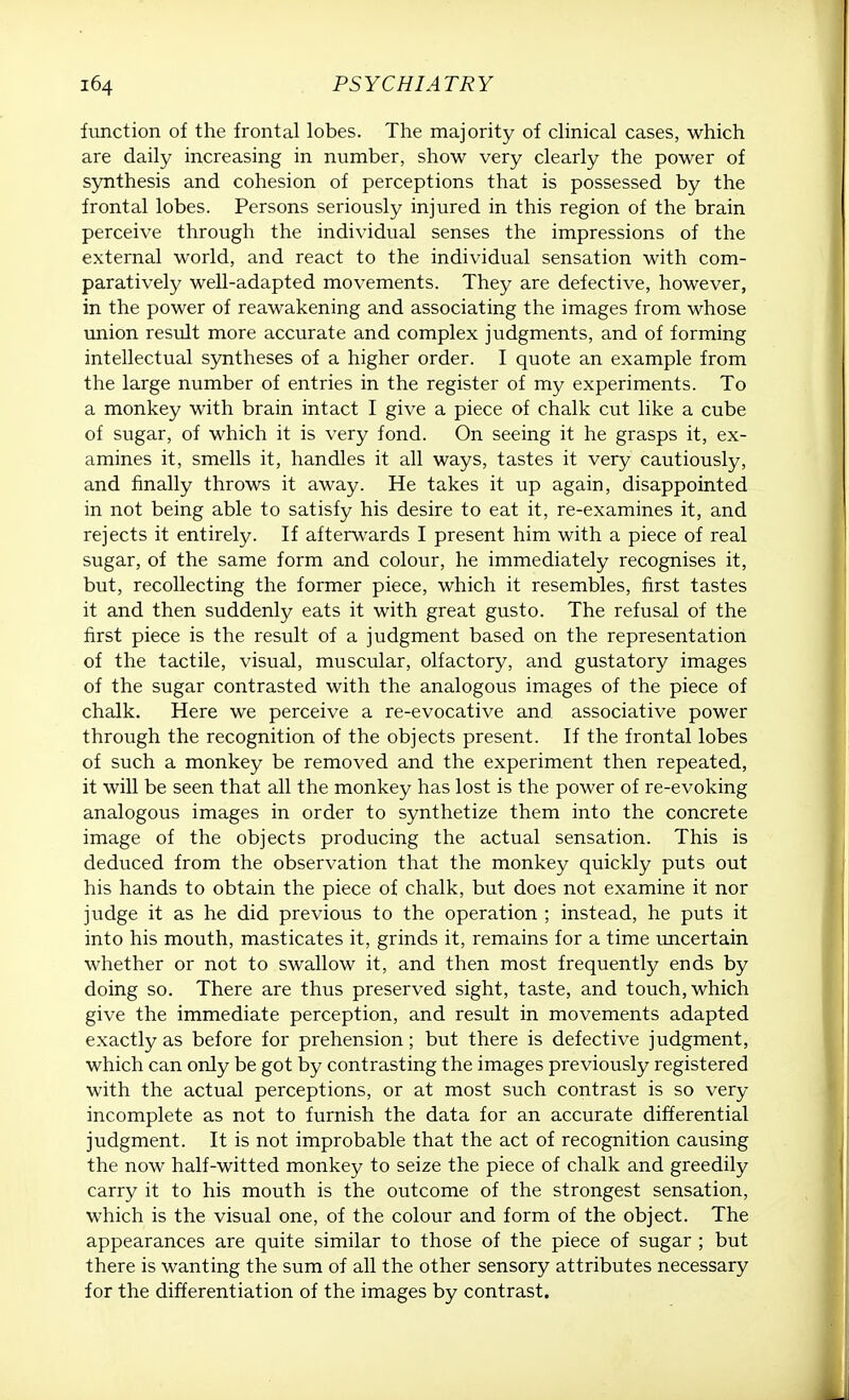 function of the frontal lobes. The majority of clinical cases, which are daily increasing in number, show very clearly the power of synthesis and cohesion of perceptions that is possessed by the frontal lobes. Persons seriously injured in this region of the brain perceive through the individual senses the impressions of the external world, and react to the individual sensation with com- paratively well-adapted movements. They are defective, however, in the power of reawakening and associating the images from whose union result more accurate and complex judgments, and of forming intellectual syntheses of a higher order. I quote an example from the large number of entries in the register of my experiments. To a monkey with brain intact I give a piece of chalk cut like a cube of sugar, of which it is very fond. On seeing it he grasps it, ex- amines it, smells it, handles it all ways, tastes it very cautiously, and finally throws it away. He takes it up again, disappointed in not being able to satisfy his desire to eat it, re-examines it, and rejects it entirely. If afterwards I present him with a piece of real sugar, of the same form and colour, he immediately recognises it, but, recollecting the former piece, which it resembles, first tastes it and then suddenly eats it with great gusto. The refusal of the first piece is the result of a judgment based on the representation of the tactile, visual, muscular, olfactory, and gustatory images of the sugar contrasted with the analogous images of the piece of chalk. Here we perceive a re-evocative and associative power through the recognition of the objects present. If the frontal lobes of such a monkey be removed and the experiment then repeated, it will be seen that all the monkey has lost is the power of re-evoking analogous images in order to synthetize them into the concrete image of the objects producing the actual sensation. This is deduced from the observation that the monkey quickly puts out his hands to obtain the piece of chalk, but does not examine it nor judge it as he did previous to the operation ; instead, he puts it into his mouth, masticates it, grinds it, remains for a time uncertain whether or not to swallow it, and then most frequently ends by doing so. There are thus preserved sight, taste, and touch, which give the immediate perception, and result in movements adapted exactly as before for prehension; but there is defective judgment, which can only be got by contrasting the images previously registered with the actual perceptions, or at most such contrast is so very incomplete as not to furnish the data for an accurate differential judgment. It is not improbable that the act of recognition causing the now half-witted monkey to seize the piece of chalk and greedily carry it to his mouth is the outcome of the strongest sensation, which is the visual one, of the colour and form of the object. The appearances are quite similar to those of the piece of sugar ; but there is wanting the sum of all the other sensory attributes necessary for the differentiation of the images by contrast.