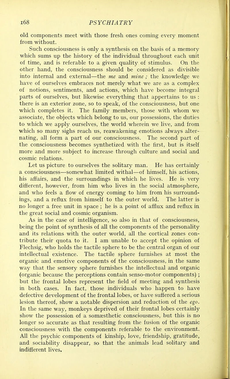 old components meet with those fresh ones coming every moment from without. Such consciousness is only a synthesis on the basis of a memory which sums up the history of the individual throughout each unit of time, and is referable to a given quality of stimulus. On the other hand, the consciousness should be considered as divisible into internal and external—the me and mine ; the knowledge we have of ourselves embraces not merely what we are as a complex of notions, sentiments, and actions, which have become integral parts of ourselves, but likewise everything that appertains to us : there is an exterior zone, so to speak, of the consciousness, but one which completes it. The family members, those with whom we associate, the objects which belong to us, our possessions, the duties to which we apply ourselves, the world wherein we live, and from which so many sighs reach us, reawakening emotions always alter- nating, all form a part of our consciousness. The second part of the consciousness becomes synthetized with the first, but is itself more and more subject to increase through culture and social and cosmic relations. Let us picture to ourselves the solitary man. He has certainly a consciousness—somewhat limited withal-—of himself, his actions, his affairs, and the surroundings in which he lives. He is very different, however, from him who lives in the social atmosphere, and who feels a flow of energy coming to him from his surround- ings, and a reflux from himself to the outer world. The latter is no longer a free unit in space ; he is a point of afflux and reflux in the great social and cosmic organism. As in the case of intelligence, so also in that of consciousness, being the point of synthesis of all the components of the personality and its relations with the outer world, all the cortical zones con- tribute their quota to it. I am unable to accept the opinion of Flechsig, who holds the tactile sphere to be the central organ of our intellectual existence. The tactile sphere furnishes at most the organic and emotive components of the consciousness, in the same way that the sensory sphere furnishes the intellectual and organic (organic because the perceptions contain senso-motor components) ; but the frontal lobes represent the field of meeting and synthesis in both cases. In fact, those individuals who happen to have defective development of the frontal lobes, or have suffered a serious lesion thereof, show a notable dispersion and reduction of the ego. In the same way, monkeys deprived of their frontal lobes certainly show the possession of a somresthetic consciousness, but this is no longer so accurate as that resulting from the fusion of the organic consciousness with the components referable to the environment. All the psychic components of kinship, love, friendship, gratitude, and sociability disappear, so that the animals lead solitary and indifferent lives.