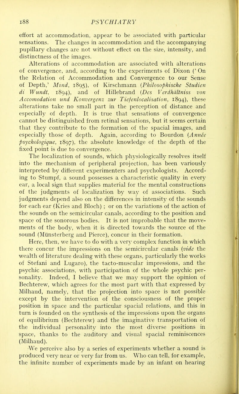 effort at accommodation, appear to be associated with particular sensations. The changes in accommodation and the accompanying pupillary changes are not without effect on the size, intensity, and distinctness of the images. Alterations of accommodation are associated with alterations of convergence, and, according to the experiments of Dixon (' On the Relation of Accommodation and Convergence to our Sense of Depth,' Mind, 1895), of Kirschmann (Philosophische Studien di Wundt, 1894), and of Hillebrand (Des Verdhdltniss von Accomodation und Konvergenz zur Tiefenlocalisation, 1894), these alterations take no small part in the perception of distance and especially of depth. It is true that sensations of convergence cannot be distinguished from retinal sensations, but it seems certain that they contribute to the formation of the spacial images, and especially those of depth. Again, according to Bourdon (Annie psychologique, 1897), the absolute knowledge of the depth of the fixed point is due to convergence. The localization of sounds, which physiologically resolves itself into the mechanism of peripheral projection, has been variously interpreted bv different experimenters and psychologists. Accord- ing to Stumpf, a sound possesses a characteristic quality in every ear, a local sign that supplies material for the mental constructions of the judgments of localization by way of associations. Such judgments depend also on the differences in intensity of the sounds for each ear (Kries and Bloch) ; or on the variations of the action of the sounds on the semicircular canals, according to the position and space of the sonorous bodies. It is not improbable that the move- ments of the body, when it is directed towards the source of the sound (Miinsterberg and Pierce), concur in their formation. Here, then, we have to do with a very complex function in which there concur the impressions on the semicircular canals (vide the wealth of literature dealing with these organs, particularly the works of Stefani and Lugaro), the tacto-muscular impressions, and the psychic associations, with participation of the whole psychic per- sonality. Indeed, I believe that we may support the opinion of Bechterew, which agrees for the most part with that expressed by Milhaud, namely, that the projection into space is not possible except by the intervention of the consciousness of the proper position in space and the particular spacial relations, and this in turn is founded on the synthesis of the impressions upon the organs of equilibrium (Bechterew) and the imaginative transportation of the individual personality into the most diverse positions in space, thanks to the auditory and visual spacial reminiscences (Milhaud). /We perceive also by a series of experiments whether a sound is produced very near or very far from us. Who can tell, for example, the infinite number of experiments made by an infant on hearing