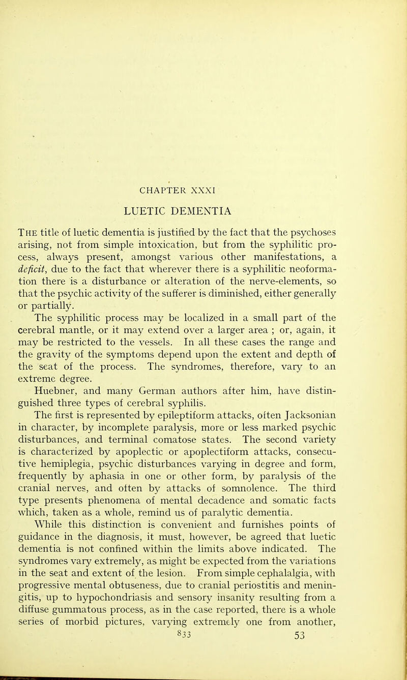 LUETIC DEMENTIA The title of luetic dementia is justified by the fact that the psychoses arising, not from simple intoxication, but from the syphilitic pro- cess, always present, amongst various other manifestations, a deficit, due to the fact that wherever there is a syphilitic neoforma- tion there is a disturbance or alteration of the nerve-elements, so that the psychic activity of the sufferer is diminished, either generally or partially. The syphilitic process may be localized in a small part of the cerebral mantle, or it may extend over a larger area ; or, again, it may be restricted to the vessels. In all these cases the range and the gravity of the symptoms depend upon the extent and depth of the seat of the process. The syndromes, therefore, vary to an extreme degree. Huebner, and many German authors after him, have distin- guished three types of cerebral syphilis. The first is represented by epileptiform attacks, often Jacksonian in character, by incomplete paralysis, more or less marked psychic disturbances, and terminal comatose states. The second variety is characterized by apoplectic or apoplectiform attacks, consecu- tive hemiplegia, psychic disturbances varying in degree and form, frequently by aphasia in one or other form, by paralysis of the cranial nerves, and often by attacks of somnolence. The third type presents phenomena of mental decadence and somatic facts which, taken as a whole, remind us of paralytic dementia. While this distinction is convenient and furnishes points of guidance in the diagnosis, it must, however, be agreed that luetic dementia is not confined within the limits above indicated. The syndromes vary extremely, as might be expected from the variations in the seat and extent of the lesion. From simple cephalalgia, with progressive mental obtuseness, due to cranial periostitis and menin- gitis, up to hypochondriasis and sensory insanity resulting from a diffuse gummatous process, as in the case reported, there is a whole series of morbid pictures, varying extremely one from another,