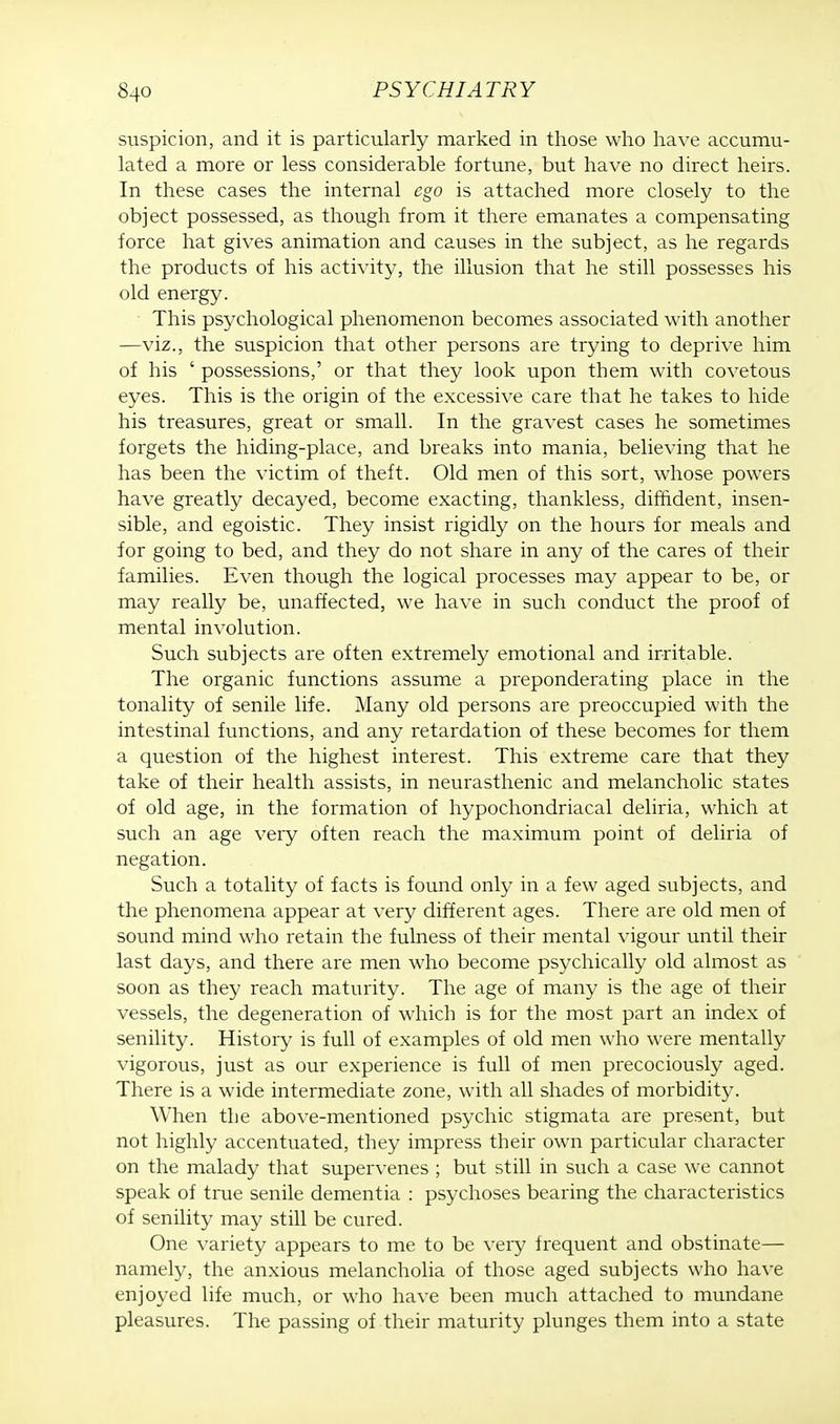 suspicion, and it is particularly marked in those who have accumu- lated a more or less considerable fortune, but have no direct heirs. In these cases the internal ego is attached more closely to the object possessed, as though from it there emanates a compensating force hat gives animation and causes in the subject, as he regards the products of his activity, the illusion that he still possesses his old energy. This psychological phenomenon becomes associated with another —viz., the suspicion that other persons are trying to deprive him of his ' possessions,' or that they look upon them with covetous eyes. This is the origin of the excessive care that he takes to hide his treasures, great or small. In the gravest cases he sometimes forgets the hiding-place, and breaks into mania, believing that he has been the victim of theft. Old men of this sort, whose powers have greatly decayed, become exacting, thankless, diffident, insen- sible, and egoistic. They insist rigidly on the hours for meals and for going to bed, and they do not share in any of the cares of their families. Even though the logical processes may appear to be, or may really be, unaffected, we have in such conduct the proof of mental involution. Such subjects are often extremely emotional and irritable. The organic functions assume a preponderating place in the tonality of senile life. Many old persons are preoccupied with the intestinal functions, and any retardation of these becomes for them a question of the highest interest. This extreme care that they take of their health assists, in neurasthenic and melancholic states of old age, in the formation of hypochondriacal deliria, which at such an age very often reach the maximum point of deliria of negation. Such a totality of facts is found only in a few aged subjects, and the phenomena appear at very different ages. There are old men of sound mind who retain the fulness of their mental vigour until their last days, and there are men who become psychically old almost as soon as they reach maturity. The age of many is the age of their vessels, the degeneration of which is for the most part an index of senility. History is full of examples of old men who were mentally vigorous, just as our experience is full of men precociously aged. There is a wide intermediate zone, with all shades of morbidity. When the above-mentioned psychic stigmata are present, but not highly accentuated, they impress their own particular character on the malady that supervenes ; but still in such a case we cannot speak of true senile dementia : psychoses bearing the characteristics of senility may still be cured. One variety appears to me to be very frequent and obstinate— namely, the anxious melancholia of those aged subjects who have enjoyed life much, or who have been much attached to mundane pleasures. The passing of their maturity plunges them into a state