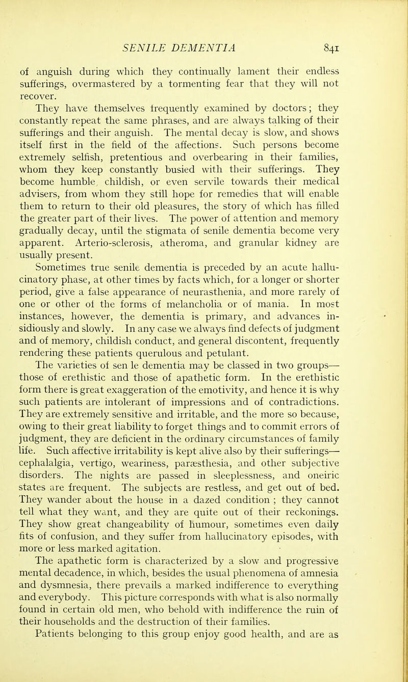 of anguish during which they continually lament their endless sufferings, overmastered by a tormenting fear that they will not recover. They have themselves frequently examined by doctors; they constantly repeat the same phrases, and are always talking of their sufferings and their anguish. The mental decay is slow, and shows itself first in the field of the affections. Such persons become extremely selfish, pretentious and overbearing in their families, whom they keep constantly busied with their sufferings. They become humble, childish, or even servile towards their medical advisers, from whom they still hope for remedies that will enable them to return to their old pleasures, the story of which has filled the greater part of their lives. The power of attention and memory gradually decay, until the stigmata of senile dementia become very apparent. Arterio-sclerosis, atheroma, and granular kidney are usually present. Sometimes true senile dementia is preceded by an acute hallu- cinatory phase, at other times by facts which, for a longer or shorter period, give a false appearance of neurasthenia, and more rarely of one or other of the forms of melancholia or of mania. In most instances, however, the dementia is primary, and advances in- sidiously and slowly. In any case we always find defects of judgment and of memory, childish conduct, and general discontent, frequently rendering these patients querulous and petulant. The varieties of sen le dementia may be classed in two groups— those of erethistic and those of apathetic form. In the erethistic form there is great exaggeration of the emotivity, and hence it is why such patients are intolerant of impressions and of contradictions. They are extremely sensitive and irritable, and the more so because, owing to their great liability to forget things and to commit errors of judgment, they are deficient in the ordinary circumstances of family life. Such affective irritability is kept alive also by their sufferings— cephalalgia, vertigo, weariness, paresthesia, and other subjective disorders. The nights are passed in sleeplessness, and oneiric states are frequent. The subjects are restless, and get out of bed. They wander about the house in a dazed condition ; they cannot tell what they want, and they are quite out of their reckonings. They show great changeability of humour, sometimes even daily fits of confusion, and they suffer from hallucinatory episodes, with more or less marked agitation. The apathetic form is characterized by a slow and progressive mental decadence, in which, besides the usual phenomena of amnesia and dysmnesia, there prevails a marked indifference to everything and everybody. This picture corresponds with what is also normally found in certain old men, who behold with indifference the ruin of their households and the destruction of their families. Patients belonging to this group enjoy good health, and are as