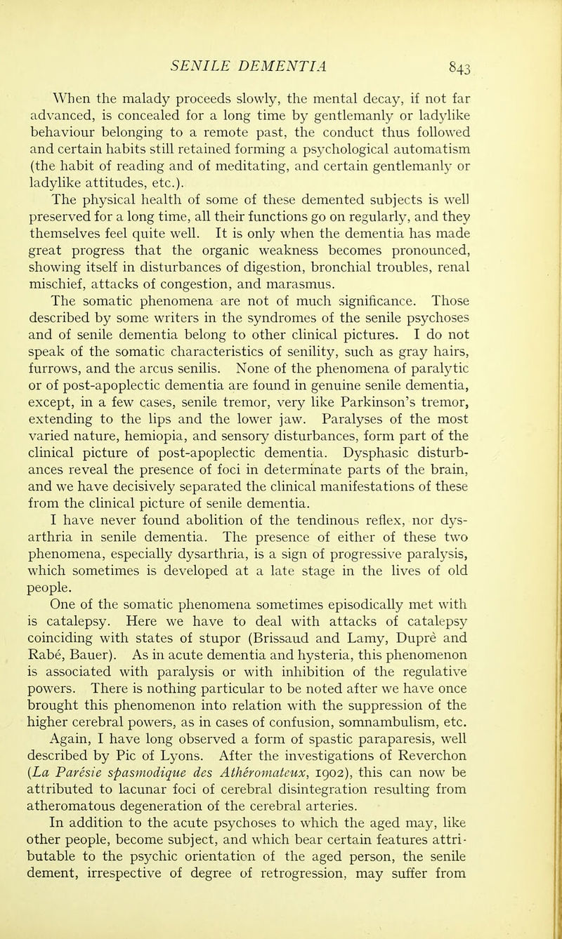 When the malady proceeds slowly, the mental decay, if not far advanced, is concealed for a long time by gentlemanly or ladylike behaviour belonging to a remote past, the conduct thus followed and certain habits still retained forming a psychological automatism (the habit of reading and of meditating, and certain gentlemanly or ladylike attitudes, etc.). The physical health of some of these demented subjects is well preserved for a long time, all their functions go on regularly, and they themselves feel quite well. It is only when the dementia has made great progress that the organic weakness becomes pronounced, showing itself in disturbances of digestion, bronchial troubles, renal mischief, attacks of congestion, and marasmus. The somatic phenomena are not of much significance. Those described by some writers in the syndromes of the senile psychoses and of senile dementia belong to other clinical pictures. I do not speak of the somatic characteristics of senility, such as gray hairs, furrows, and the arcus senilis. None of the phenomena of paralytic or of post-apoplectic dementia are found in genuine senile dementia, except, in a few cases, senile tremor, very like Parkinson's tremor, extending to the lips and the lower jaw. Paralyses of the most varied nature, hemiopia, and sensory disturbances, form part of the clinical picture of post-apoplectic dementia. Dysphasic disturb- ances reveal the presence of foci in determinate parts of the brain, and we have decisively separated the clinical manifestations of these from the clinical picture of senile dementia. I have never found abolition of the tendinous reflex, nor dys- arthria in senile dementia. The presence of either of these two phenomena, especially dysarthria, is a sign of progressive paralysis, which sometimes is developed at a late stage in the lives of old people. One of the somatic phenomena sometimes episodically met with is catalepsy. Here we have to deal with attacks of catalepsy coinciding with states of stupor (Brissaud and Lamy, Dupre and Rabe, Bauer). As in acute dementia and hysteria, this phenomenon is associated with paralysis or with inhibition of the regulative powers. There is nothing particular to be noted after we have once brought this phenomenon into relation with the suppression of the higher cerebral powers, as in cases of confusion, somnambulism, etc. Again, I have long observed a form of spastic paraparesis, well described by Pic of Lyons. After the investigations of Reverchon {La Paresie spasmodique des Atheromateux, 1902), this can now be attributed to lacunar foci of cerebral disintegration resulting from atheromatous degeneration of the cerebral arteries. In addition to the acute psychoses to which the aged may, like other people, become subject, and which bear certain features attri- butable to the psychic orientation of the aged person, the senile dement, irrespective of degree of retrogression, may suffer from