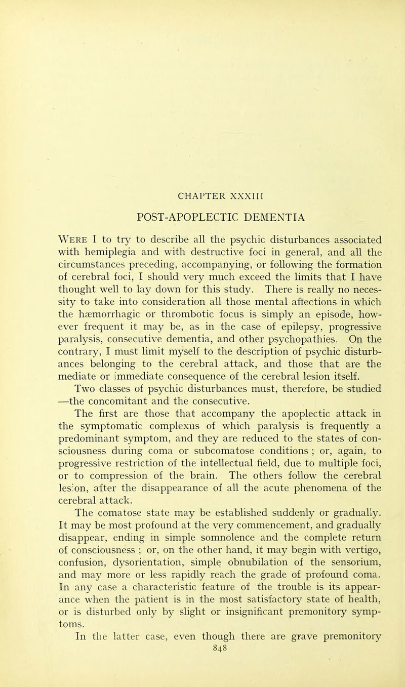 CHAPTER XXXIII POST-APOPLECTIC DEMENTIA Were I to try to describe all the psychic disturbances associated with hemiplegia and with destructive foci in general, and all the circumstances preceding, accompanying, or following the formation of cerebral foci, I should very much exceed the limits that I have thought well to lay down for this study. There is really no neces- sity to take into consideration all those mental affections in which the hemorrhagic or thrombotic focus is simply an episode, how- ever frequent it may be, as in the case of epilepsy, progressive paralysis, consecutive dementia, and other psychopathies. On the contrary, I must limit myself to the description of psychic disturb- ances belonging to the cerebral attack, and those that are the mediate or immediate consequence of the cerebral lesion itself. Two classes of psychic disturbances must, therefore, be studied —the concomitant and the consecutive. The first are those that accompany the apoplectic attack in the symptomatic complexus of which paralysis is frequently a predominant symptom, and they are reduced to the states of con- sciousness during coma or subcomatose conditions ; or, again, to progressive restriction of the intellectual field, due to multiple foci, or to compression of the brain. The others follow the cerebral lesion, after the disappearance of all the acute phenomena of the cerebral attack. The comatose state may be established suddenly or gradually. It may be most profound at the very commencement, and gradually disappear, ending in simple somnolence and the complete return of consciousness ; or, on the other hand, it may begin with vertigo, confusion, dysorientation, simple obnubilation of the sensorium, and may more or less rapidly reach the grade of profound coma. In any case a characteristic feature of the trouble is its appear- ance when the patient is in the most satisfactory state of health, or is disturbed only by slight or insignificant premonitory symp- toms. In the latter case, even though there are grave premonitory