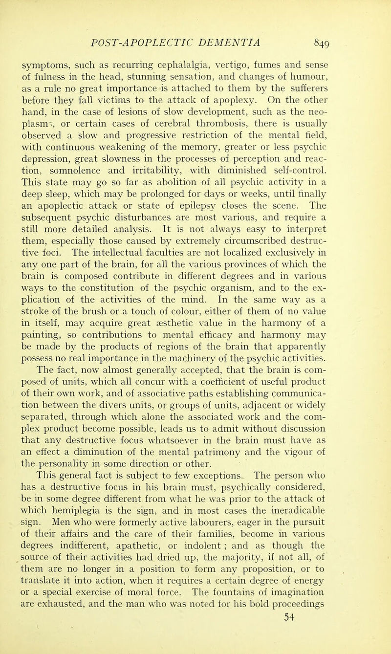 symptoms, such as recurring cephalalgia, vertigo, fumes and sense of fulness in the head, stunning sensation, and changes of humour, as a rule no great importance is attached to them by the sufferers before they fall victims to the attack of apoplexy. On the other hand, in the case of lesions of slow development, such as the neo- plasms, or certain cases of cerebral thrombosis, there is usually observed a slow and progressive restriction of the mental field, with continuous weakening of the memory, greater or less psychic depression, great slowness in the processes of perception and reac- tion, somnolence and irritability, with diminished self-control. This state may go so far as abolition of all psychic activity in a deep sleep, which may be prolonged for days or weeks, until finally an apoplectic attack or state of epilepsy closes the scene. The subsequent psychic disturbances are most various, and require a still more detailed analysis. It is not always easy to interpret them, especially those caused by extremely circumscribed destruc- tive foci. The intellectual faculties are not localized exclusively in any one part of the brain, for all the various provinces of which the brain is composed contribute in different degrees and in various ways to the constitution of the psychic organism, and to the ex- plication of the activities of the mind. In the same way as a stroke of the brush or a touch of colour, either of them of no value in itself, may acquire great aesthetic value in the harmony of a painting, so contributions to mental efficacy and harmony may be made by the products of regions of the brain that apparently possess no real importance in the machinery of the psychic activities. The fact, now almost generally accepted, that the brain is com- posed of units, which all concur with a coefficient of useful product of their own work, and of associative paths establishing communica- tion between the divers units, or groups of units, adjacent or widely separated, through which alone the associated work and the com- plex product become possible, leads us to admit without discussion that any destructive focus whatsoever in the brain must have as an effect a diminution of the mental patrimony and the vigour of the personality in some direction or other. This general fact is subject to few exceptions. The person who has a destructive focus in his brain must, psychically considered, be in some degree different from what he was prior to the attack of which hemiplegia is the sign, and in most cases the ineradicable sign. Men who were formerly active labourers, eager in the pursuit of their affairs and the care of their families, become in various degrees indifferent, apathetic, or indolent ; and as though the source of their activities had dried up, the majority, if not all, of them are no longer in a position to form any proposition, or to translate it into action, when it requires a certain degree of energy or a special exercise of moral force. The fountains of imagination are exhausted, and the man who was noted for his bold proceedings 54