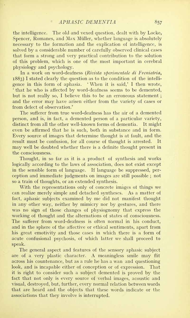 the intelligence. The old and vexed question, dealt with by Locke, Spencer, Romanes, and Max Miiller, whether language is absolutely necessary to the formation and the explication of intelligence, is solved by a considerable number of carefully observed clinical cases that form a strong and very practical contribution to the solution of this problem, which is one of the most important in cerebral physiology and psychology. In a work on word-deafness (Rivista sperimentale di Freniatria, 1883) I stated clearly the question as to the condition of the intelli- gence in this form of aphasia. ' When it is said,' I then wrote, ' that he who is affected by word-deafness seems to be demented, but is not really so, I believe this to be an erroneous statement ; and the error may have arisen either from the variety of cases or from defect of observation.' The sufferer from true word-deafness has the air of a demented person, and is, in fact, a demented person of a particular variety, distinct from all the other well-known forms of dementia. It might even be affirmed that he is such, both in substance and in form. Every source of images that determine thought is at fault, and the result must be confusion, for all course of thought is arrested. It may well be doubted whether there is a definite thought present in the consciousness. Thought, in so far as it is a product of synthesis and works logically according to the laws of association, does not exist except in the sensible form of language. If language be suppressed, per- ception and immediate judgments on images are still possible ; not so a train of thoughts, or an extended synthesis. With the representations only of concrete images of things we can realize merely simple and detached syntheses. As a matter of fact, aphasic subjects examined by me did not manifest thought in any other way, neither by mimicry nor by gestures, and there was no sign of those changes of physiognomy that express the working of thought and the alternations of states of consciousness. The sufferer from word-deafness is often normal in his conduct, and in the sphere of the affective or ethical sentiments, apart from his great emotivity and those cases in which there is a form of acute confusional psychosis, of which latter we shall proceed to speak. The general aspect and features of the sensory aphasic subject are of a very plastic character. A meaningless smile may flit across his countenance, but as a rule he has a wan and questioning look, and is incapable either of conception or of expression. That it is right to consider such a subject demented is proved by the fact that not only is every source of verbal images, acoustic and visual, destroyed, but, further, every normal relation between words that are heard and the objects that these words indicate or the associations that they involve is interrupted.