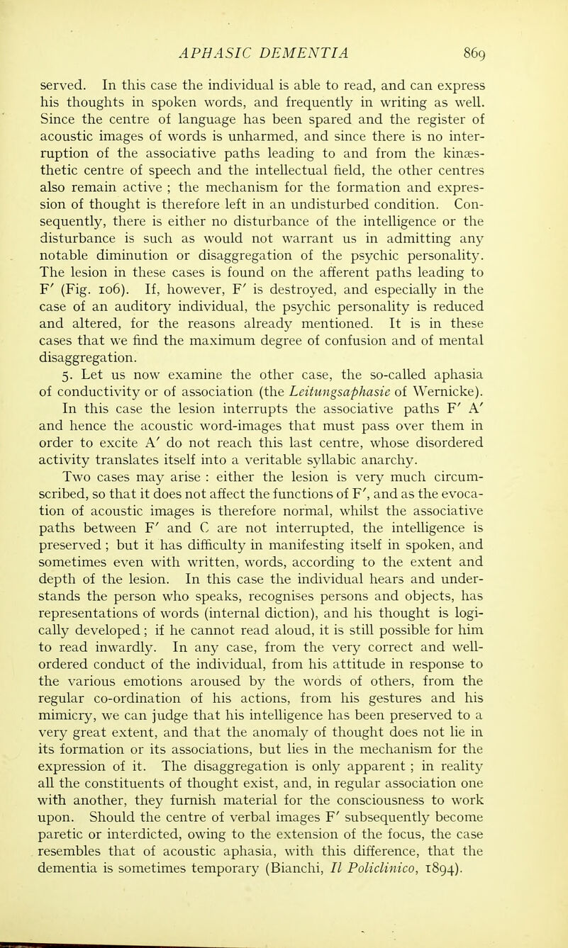 served. In this case the individual is able to read, and can express his thoughts in spoken words, and frequently in writing as well. Since the centre of language has been spared and the register of acoustic images of words is unharmed, and since there is no inter- ruption of the associative paths leading to and from the kines- thetic centre of speech and the intellectual field, the other centres also remain active ; the mechanism for the formation and expres- sion of thought is therefore left in an undisturbed condition. Con- sequently, there is either no disturbance of the intelligence or the disturbance is such as would not warrant us in admitting any notable diminution or disaggregation of the psychic personality. The lesion in these cases is found on the afferent paths leading to F' (Fig. 106). If, however, F' is destroyed, and especially in the case of an auditory individual, the psychic personality is reduced and altered, for the reasons already mentioned. It is in these cases that we find the maximum degree of confusion and of mental disaggregation. 5. Let us now examine the other case, the so-called aphasia of conductivity or of association (the Leitungsaphasie of Wernicke). In this case the lesion interrupts the associative paths F' A' and hence the acoustic word-images that must pass over them in order to excite A' do not reach this last centre, whose disordered activity translates itself into a veritable syllabic anarchy. Two cases may arise : either the lesion is very much circum- scribed, so that it does not affect the functions of F', and as the evoca- tion of acoustic images is therefore normal, whilst the associative paths between F' and C are not interrupted, the intelligence is preserved ; but it has difficulty in manifesting itself in spoken, and sometimes even with written, words, according to the extent and depth of the lesion. In this case the individual hears and under- stands the person who speaks, recognises persons and objects, has representations of words (internal diction), and his thought is logi- cally developed ; if he cannot read aloud, it is still possible for him to read inwardly. In any case, from the very correct and well- ordered conduct of the individual, from his attitude in response to the various emotions aroused by the words of others, from the regular co-ordination of his actions, from his gestures and his mimicry, we can judge that his intelligence has been preserved to a very great extent, and that the anomaly of thought does not lie in its formation or its associations, but lies in the mechanism for the expression of it. The disaggregation is only apparent ; in reality all the constituents of thought exist, and, in regular association one with another, they furnish material for the consciousness to work upon. Should the centre of verbal images F' subsequently become paretic or interdicted, owing to the extension of the focus, the case resembles that of acoustic aphasia, with this difference, that the dementia is sometimes temporary (Bianchi, 77 Policlinico, 1894).