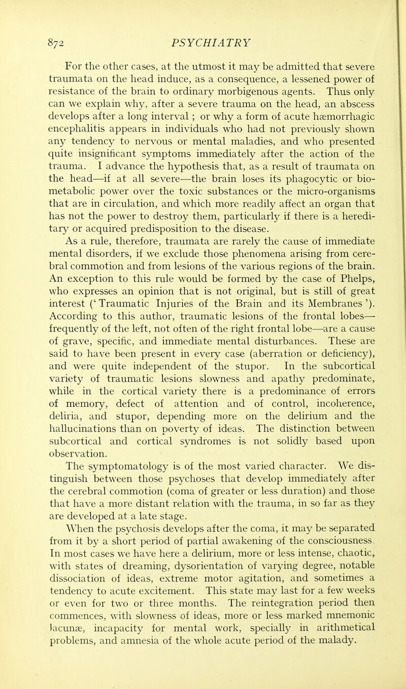 For the other cases, at the utmost it may be admitted that severe traumata on the head induce, as a consequence, a lessened power of resistance of the brain to ordinary morbigenous agents. Thus only can we explain why, after a severe trauma on the head, an abscess develops after a long interval; or why a form of acute hemorrhagic encephalitis appears in individuals who had not previously shown any tendency to nervous or mental maladies, and who presented quite insignificant symptoms immediately after the action of the trauma. I advance the hypothesis that, as a result of traumata on the head—if at all severe—the brain loses its phagocytic or bio- metabolic power over the toxic substances or the micro-organisms that are in circulation, and which more readily affect an organ that has not the power to destroy them, particularly if there is a heredi- tary or acquired predisposition to the disease. As a rule, therefore, traumata are rarely the cause of immediate mental disorders, if we exclude those phenomena arising from cere- bral commotion and from lesions of the various regions of the brain. An exception to this rule would be formed by the case of Phelps, who expresses an opinion that is not original, but is still of great interest ('Traumatic Injuries of the Brain and its Membranes'). According to this author, traumatic lesions of the frontal lobes— frequently of the left, not often of the right frontal lobe—are a cause of grave, specific, and immediate mental disturbances. These are said to have been present in every case (aberration or deficiency), and were quite independent of the stupor. In the subcortical variety of traumatic lesions slowness and apathy predominate, while in the cortical variety there is a predominance of errors of memory, defect of attention and of control, incoherence, deliria, and stupor, depending more on the delirium and the hallucinations than on poverty of ideas. The distinction between subcortical and cortical syndromes is not solidly based upon observation. The symptomatology is of the most varied character. We dis- tinguish between those psychoses that develop immediately after the cerebral commotion (coma of greater or less duration) and those that have a more distant relation with the trauma, in so far as they are developed at a late stage. When the psychosis develops after the coma, it may be separated from it by a short period of partial awakening of the consciousness In most cases we have here a delirium, more or less intense, chaotic, with states of dreaming, dysorientation of varying degree, notable dissociation of ideas, extreme motor agitation, and sometimes a tendency to acute excitement. This state may last for a few weeks or even for two or three months. The reintegration period then commences, with slowness of ideas, more or less marked mnemonic lacunae, incapacity for mental work, specially in arithmetical problems, and amnesia of the whole acute period of the malady.