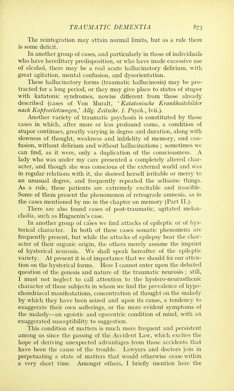 The reintegration may attain normal limits, but as a rule there is some deficit. In another group of cases, and particularly in those of individuals who have hereditary predisposition, or who have made excessive use of alcohol, there may be a real acute hallucinatory delirium, with great agitation, mental confusion, and dysorientation. These hallucinatory forms (traumatic hallucinosis) may be pro- tracted for a long period, or they may give place to states of stupor with katatonic syndromes, nowise different from those already described (cases of Von Muralt, ' Katatonische Krankheitsbilder nach Kopfverletzungenj' Allg. Zeitschr. f. Psych., lvii.). Another variety of traumatic psychosis is constituted by those cases in which, after more or less profound coma, a condition of stupor continues, greatly varying in degree and duration, along with slowness of thought, weakness and infidelity of memory, and con- fusion, without delirium and without hallucinations ; sometimes we can find, as it were, only a duplication of the consciousness. A lady who was under my care presented a completely altered char- acter, and though she was conscious of the external world and was in regular relations with it, she showed herself irritable or merry to an unusual degree, and frequently repeated the selfsame things. As a rule, these patients are extremely excitable and irascible. Some of them present the phenomenon of retrograde amnesia, as in the cases mentioned by me in the chapter on memory (Part II.). There are also found cases of post-traumatic, agitated melan- cholia, such as Huguenin's case. In another group of cases we find attacks of epileptic or of hys- terical character. In both of these cases somatic phenomena are frequently present, but while the attacks of epilepsy bear the char- acter of their organic origin, the others merely assume the imprint of hysterical neurosis. We shall speak hereafter of the epileptic variety. At present it is of importance that we should fix our atten- tion on the hysterical forms. Here I cannot enter upon the debated question of the genesis and nature of the traumatic neurosis ; still, I must not neglect to call attention to the hystero-neurasthenic character of those subjects in whom we find the prevalence of hypo- chondriacal manifestations, concentration of thought on the malady by which they have been seized and upon its cause, a tendency to exaggerate their own sufferings, or the more evident symptoms of the malady—an egoistic and egocentric condition of mind, with an exaggerated susceptibility to suggestion. This condition of matters is much more frequent and persistent among us since the passing of the Accident Law, which excites the hope of deriving unexpected advantages from those accidents that have been the cause of the trouble. Lawyers and doctors join in perpetuating a state of matters that would otherwise cease within a very short time. Amongst others, I briefly mention here the