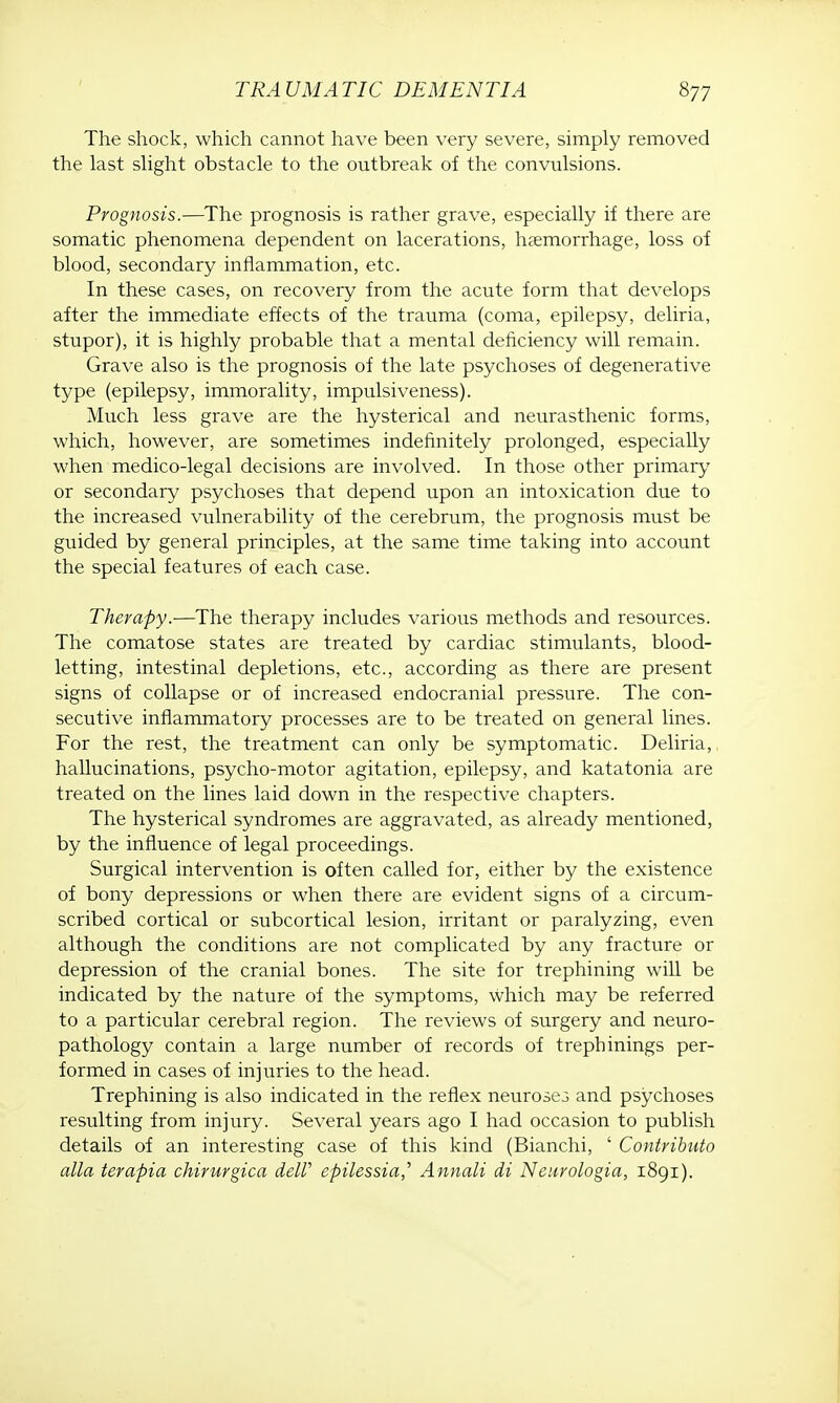 The shock, which cannot have been very severe, simply removed the last slight obstacle to the outbreak of the convulsions. Prognosis.—The prognosis is rather grave, especially if there are somatic phenomena dependent on lacerations, haemorrhage, loss of blood, secondary inflammation, etc. In these cases, on recovery from the acute form that develops after the immediate effects of the trauma (coma, epilepsy, deliria, stupor), it is highly probable that a mental deficiency will remain. Grave also is the prognosis of the late psychoses of degenerative type (epilepsy, immorality, impulsiveness). Much less grave are the hysterical and neurasthenic forms, which, however, are sometimes indefinitely prolonged, especially when medico-legal decisions are involved. In those other primary or secondary psychoses that depend upon an intoxication due to the increased vulnerability of the cerebrum, the prognosis must be guided by general principles, at the same time taking into account the special features of each case. Therapy.-—The therapy includes various methods and resources. The comatose states are treated by cardiac stimulants, blood- letting, intestinal depletions, etc., according as there are present signs of collapse or of increased endocranial pressure. The con- secutive inflammatory processes are to be treated on general lines. For the rest, the treatment can only be symptomatic. Deliria, hallucinations, psycho-motor agitation, epilepsy, and katatonia are treated on the lines laid down in the respective chapters. The hysterical syndromes are aggravated, as already mentioned, by the influence of legal proceedings. Surgical intervention is often called for, either by the existence of bony depressions or when there are evident signs of a circum- scribed cortical or subcortical lesion, irritant or paralyzing, even although the conditions are not complicated by any fracture or depression of the cranial bones. The site for trephining will be indicated by the nature of the symptoms, which may be referred to a particular cerebral region. The reviews of surgery and neuro- pathology contain a large number of records of trephinings per- formed in cases of injuries to the head. Trephining is also indicated in the reflex neurose3 and psychoses resulting from injury. Several years ago I had occasion to publish details of an interesting case of this kind (Bianchi, ' Contributo alia terapia chirurgica delV epilessia,' Annali di Ncuvologia, 1891).