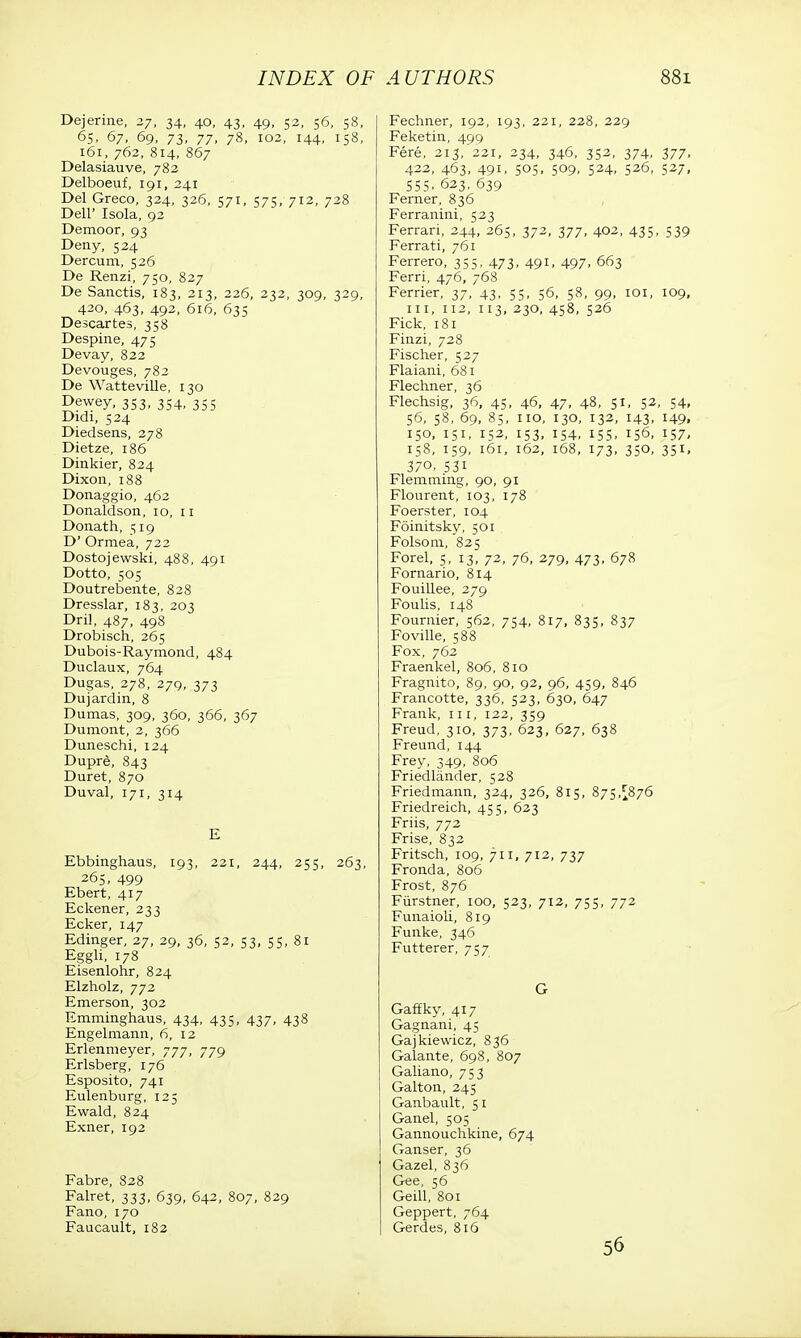 Dejerine, 27, 34, 40, 43, 49, 52, 56, 58, 65, 67, 69, 73, 77, 78, 102, 144, 158, 161, 762, 814, 867 Delasiauve, 782 Delboeuf, 191, 241 Del Greco, 324, 326, 571, 575, 712, 728 Dell' Isola, 92 Demoor, 93 Deny, 524 Dercum, 526 De Renzi, 750, 827 De Sanctis, 183, 213, 226, 232, 309, 329, 420, 463, 492, 616, 635 Descartes, 358 Despine, 475 Devay, 822 Devouges, 782 De Watteville, 130 Dewey, 353, 354, 355 Didi, 524 Diedsens, 278 Dietze, 186 Dinkier, 824 Dixon,188 Donaggio, 462 Donaldson, 10, 11 Donath, 519 D' Ormea, 722 Dostojewski, 488, 491 Dotto, 505 Doutrebente, 828 Dresslar, 183, 203 Dril, 487, 498 Drobisch, 265 Dubois-Raymond, 484 Duclaux, 764 Dugas, 278, 279, 373 Dujardin, 8 Dumas, 309, 360, 366, 367 Dumont, 2, 366 Duneschi, 124 Dupre, 843 Duret, 870 Duval, 171, 314 E Ebbinghaus, 193, 221, 244, 255, 263, 265, 499 Ebert, 417 Eckener, 233 Ecker, 147 Edinger, 27, 29, 36, 52, 53, 55, 81 Eggh, 178 Eisenlohr, 824 Elzholz, 772 Emerson, 302 Emminghaus, 434, 435, 437, 438 Engelmann, 6, 12 Erlenmeyer, 777, 779 Erlsberg, 176 Esposito, 741 Eulenburg, 125 Ewald, 824 Exner, 192 Fabre, 828 Falret, 333, 639, 642, 807, 829 Fano, 170 Faucault, 182 Fechner, 192, 193, 221, 228, 229 Feketin, 499 Fere, 213,'221, 234, 346, 352, 374, 377, 422, 463, 491, 505, 509, 524, 526, 527, 555. 623, 639 Ferner, 836 Ferranini, 523 Ferrari, 244, 265, 372, 377, 402, 435, 539 Ferrati, 761 Ferrero, 355, 473, 491, 497, 663 Ferri, 476, 768 Ferrier, 37, 43, 55, 56, 58, 99, 101, 109, in, 112, 113, 230, 458, 526 Fick, 181 Finzi, 728 Fischer, 527 Flaiani, 681 Flechner, 36 Flechsig, 36, 45, 46, 47, 48, 51, 52, 54, 56, 58, 69, 85, no, 130, 132, 143, 149, 150, 151, 152, 153, 154, 155, 156, 157, 158, 159, 161, 162, 168, 173, 350, 351, 370, 53i Flemming, 90, 91 Flourent, 103, 178 Foerster, 104 Foinitsky, 501 Folsom, 825 Forel, 5, 13, 72, 76, 279, 473, 678 Fornario, 814 Fouillee, 279 Foulis, 148 Fournier, 562, 754, 817, 835, 837 Foville, 588 Fox, 762 Fraenkel, 806, 810 Fragnito, 89, 90, 92, 96, 459, 846 Francotte, 336, 523, 630, 647 Frank, in, 122, 359 Freud, 310, 373, 623, 627, 638 Freund, 144 Frey, 349, 806 Friedlander, 528 Friedmann, 324, 326, 815, 875,^876 Friedreich, 455, 623 Friis, 772 Frise, 832 Fritsch, 109, 711, 712, 737 Fronda, 806 Frost, 876 Fiirstner, 100, 523, 712, 755, 772 Funaioli, 819 Funke, 346 Futterer, 757 G Gaffky, 417 Gagnani, 45 Gajkiewicz, 836 Galante, 698, 807 Galiano, 753 Galton, 245 Ganbault, 51 Ganel, 505 Gannouchkine, 674 Ganser, 36 Gazel, 836 Gee, 56 Geill, 801 Geppert, 764 Gerdes, 816 56