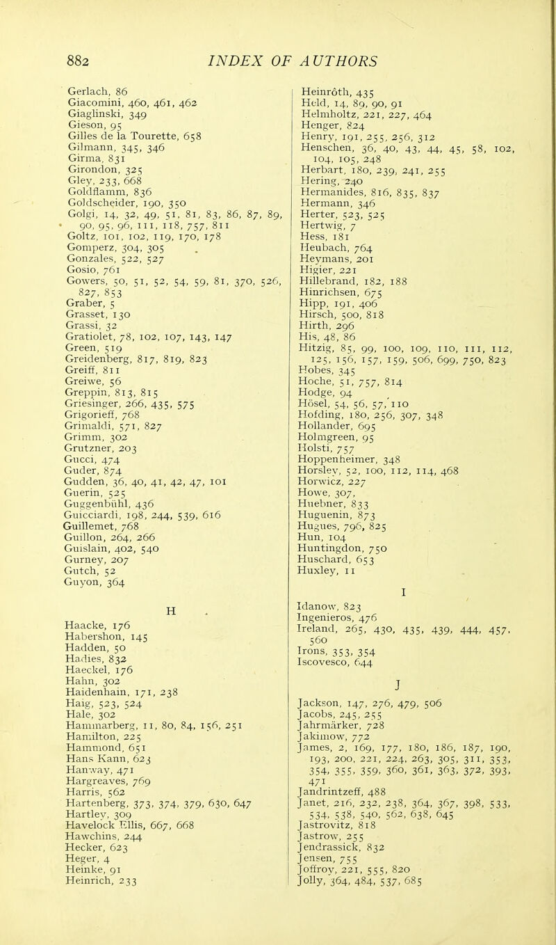 Gerlach, 86 Giacomini, 460, 461, 462 Giaglinski, 349 Gieson, 95 Gilles de la Tourette, 658 Gilmann, 345, 346 Girma, 831 Girondon, 325 Gley, 233, 668 Goldflamm, 836 Goklscheider, 190, 350 Golgi, 14, 32, 49, 51, 81, 83, 86, 87, 89, 90, 95, 96, in, 118, 757, 811 Goltz, 101, 102, 119, 170, 178 Gomperz, 304, 305 Gonzales, 522, 527 Gosio, 761 Gowers, 50, 51, 52, 54, 59, 81, 370, 526, 827, 853 Graber, 5 Grasset, 130 Grassi, 32 Gratiolet, 78, 102, 107, 143, 147 Green, 519 Greidenberg, 817, 819, 823 Greiff, 811 Greiwe, 56 Greppin, 813, 815 Griesinger, 266, 435, 575 Grigorieff, 768 Grimaldi, 571, 827 Grimm, 302 Grutzner, 203 Gncci, 474 Gnder, 874 Gudden, 36, 40, 41, 42, 47, 101 Guerin, 525 Guggenbvihl, 436 Guicciardi, 198, 244, 539, 616 Guillemet, 768 Guillon, 264, 266 Guislain, 402, 540 Gurney, 207 Gutch, 52 Guyon, 364 H Haacke, 176 Habershon, 145 Hadden, 50 Hadies, 832 Haeckel, 176 Hahn, 302 Haidenhain, 171, 238 Haig, 523, 524 Hale, 302 Hammarberg, 11, 8o, 84, 156, 251 Hamilton, 225 Hammond, 651 Hans Kann, 623 Hamvay, 471 Hargreaves, 769 Harris, 562 Hartenberg, 373, 374, 379, 630, 647 Hartlev, 309 Havelock Ellis, 667, 668 Hawchins, 244 Hecker, 623 Heger, 4 Heinke, 91 Heinrich, 233 Heinroth, 435 Held, 14, 89, 90, 91 Helmholtz, 221, 227, 464 Henger, 824 Henry, 191, 255, 256, 312 Henschen, 36, 40, 43, 44, 45, 58, 102, 104, 105, 248 Herbart, 180, 239, 241, 255 Hering, 240 Hermanides, 816, 835, 837 Hermann, 346 Herter, 523, 525 Hertwig, 7 Hess, 181 Heubach, 764 Heymans, 201 Higier, 221 Hillebrand, 182, 188 Hinrichsen, 675 Hipp, 191, 406 Hirsch, 500, 818 Hirth, 296 His, 48, 86 Hitzig, 85, 99, 100, 109, 110, in, 112, 125, 156, 157, 159, 506, 699, 750, 823 Hobes, 345 Hoche, 51, 757, 814 Hodge, 94 H6sel, 54, 56, 57,'110 Hofding, 180, 256, 307, 348 Hollander, 695 Holmgreen, 95 Holsti, 757 Hoppenheimer, 348 Horsley, 52, 100, 112, 114, 468 Horwicz, 227 Howe, 307, Huebner, 833 Huguenin, 873 Hugues, 796, 825 Hun, 104 Huntingdon, 750 Huschard, 653 Huxley, 11 I Idanow, 823 Ingenieros, 476 Ireland, 265, 430, 435, 439, 444, 457, 560 Irons, 353, 354 Iscovesco, 644 J Jackson, 147, 276, 479, 506 Jacobs, 245, 255 Jahrmarker, 728 Jakhnow, 772 James, 2, 169, 177, 180, 186, 187, 190, 193, 200, 221, 224, 263, 305, 311, 353, 354, 355- 359- 36°. 361, 363. 37^. 393. 471 Jandrintzeff, 488 Janet, 216, 232, 238, 364, 367, 398, 533, 534, 538, 540, 562, 638, 645 Jastrovitz, 818 Jastrow, 255 Jendrassick, 832 Jensen, 755 Joffrov, 221, 555, 820 Jolly, 364, 484, 537. 685