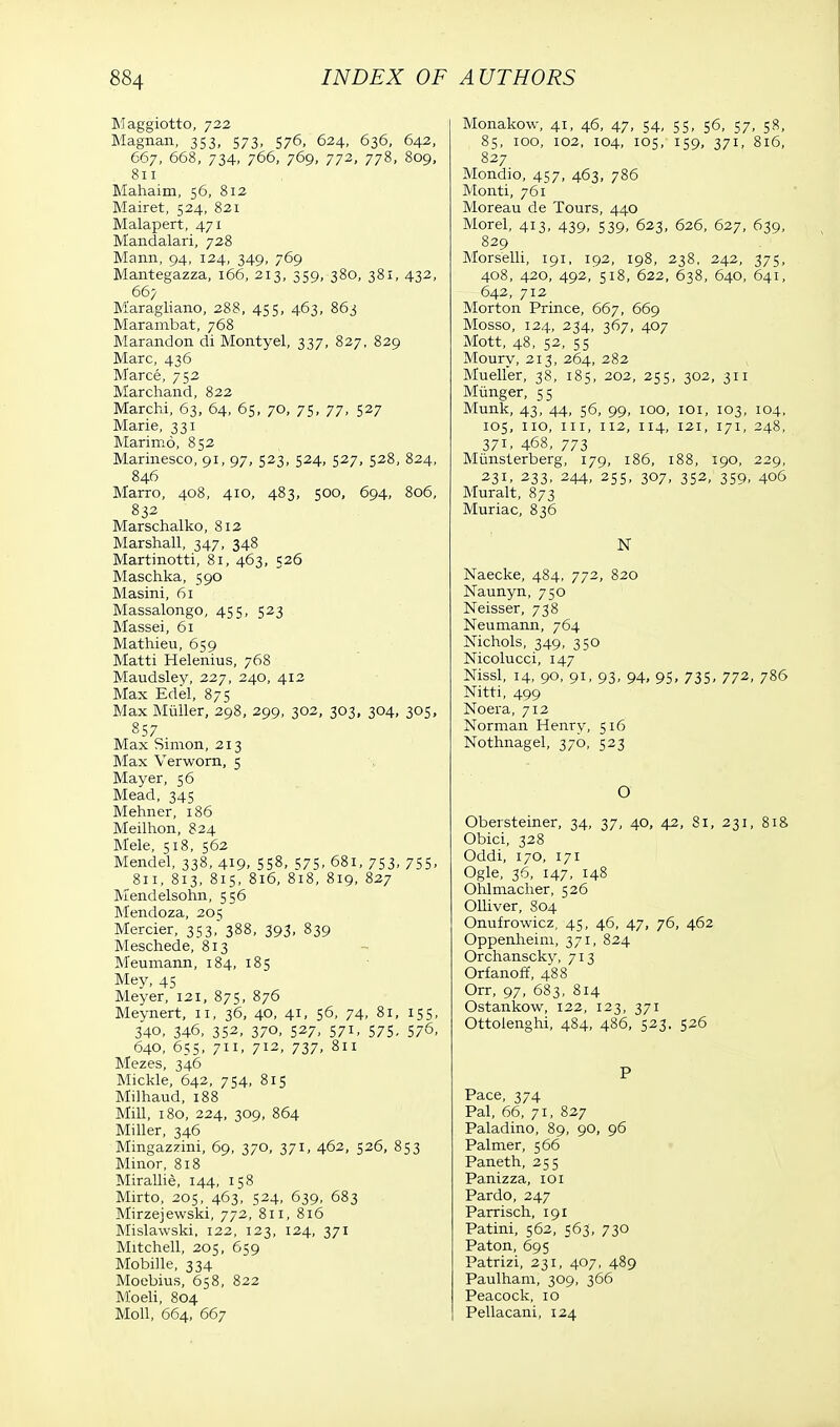 Maggiotto, 722 Magnan, 353, 573, 576, 624, 636, 642, 667, 668, 734, 766, 769, 772, 778, 809, 811 Mahaim, 56, 812 Mairet, 524, 821 Malapert, 471 Mandalari, 728 Mann, 94, 124, 349, 769 Mantegazza, 166, 213, 359, 380, 381, 432, 667 Maragliano, 288, 455, 463, 863 Marambat, 768 Marandon di Montyel, 337, 827, 829 Marc, 436 Marce, 752 Marchand, 822 Marchi, 63, 64, 65, 70, 75, 77, 527 Marie, 331 Marimo, 852 Marinesco, 91, 97, 523, 524, 527, 528, 824, 846 Marro, 408, 410, 483, 500, 694, 806, 832 Marschalko, 812 Marshall, 347, 348 Martinotti, 81, 463, 526 Maschka, 590 Masini, 61 Massalongo, 455, 523 Massei, 61 Mathieu, 659 Matti Helenius, 768 Maudsley, 227, 240, 412 Max Edel, 875 Max Miiller, 298, 299, 302, 303, 304, 305, 857 Max Simon, 213 Max Verworn, 5 Mayer, 56 Mead, 345 Mehner, 186 Meilhon, 824 Mele, 518, 562 Mendel, 338, 419. 558, 575, 681, 753, 755- 811, 813, 815, 816, 818, 819, 827 Mendelsohn, 556 Mendoza, 205 Mercier, 353, 388, 393, 839 Meschede, 813 Meumann, 184, 185 Mey, 45 Meyer, 121, 875, 876 Meynert, 11, 36, 40, 41, 56, 74, 81, 155, 340, 346, 352, 370, 527, 571, 575, 576, 640, 655, 711, 712, 737, 811 Mezes, 346 Mickle, 642, 754, 815 Milhaud, 188 Mill, 180, 224, 309, 864 Miller, 346 Mingazzini, 69, 370, 371, 462, 526, 853 Minor, 818 Mirallie, 144, 158 Mirto, 205, 463, 524, 639, 683 Mirzejewski, 772, 811, 816 Mislawski, 122, 123, 124, 371 Mitchell, 205, 659 Mobille, 334 Moebius, 658, 822 M'oeli, 804 Moll, 664, 667 Monakow, 41, 46, 47, 54, 55, 56, 57, 58, 85, 100, 102, 104, 105, 159, 371, 816, 827 Mondio, 457, 463, 786 Monti, 761 Moreau de Tours, 440 Morel, 413, 439, 539, 623, 626, 627, 639, 829 Morselli, 191, 192, 198, 238, 242, 375, 408, 420, 492, 518, 622, 638, 640, 641, 642, 712 Morton Prince, 667, 669 Mosso, 124, 234, 367, 407 Mott, 48, 52, 55 Moury, 213, 264, 282 Mueller, 38, 185, 202, 255, 302, 311 Miinger, 55 Munk, 43, 44, 56, 99, 100, 101, 103, 104, 105, 110, in, 112, 114, 121, 171, 248, 371, 468, 773 Miinsterberg, 179, 186, 188, 190, 229, 231, 233, 244, 255, 307, 352, 359, 406 Muralt, 873 Muriac, 836 N Naecke, 484, 772, 820 Naunyn, 750 Neisser, 738 Neumann, 764 Nichols, 349, 350 Nicolucci, 147 Nissl, 14, 90, 91, 93, 94, 95, 735, 772, 786 Nitti, 499 Noera, 712 Norman Henry, 516 Nothnagel, 370, 523 a ■ Obersteiner, 34, 37, 40, 42, 81, 231, 818 Obici, 328 Oddi, 170, 171 Ogle, 36, 147. 148 Ohlmacher, 526 Olliver, 804 Onufrowicz, 45, 46, 47, 76, 462 Oppenheim, 371, 824 Orchanscky, 713 Orfanoff, 488 Orr, 97, 683, 814 Ostankow, 122, 123, 371 Ottolenghi, 484, 486, 523, 526 P Pace, 374 Pal, 66, 71, 827 Paladino, 89, go, 96 Palmer, 566 Paneth, 255 Panizza, 101 Pardo, 247 Parrisch, 191 Patini, 562, 563, 730 Paton, 695 Patrizi, 231, 407, 489 Paulham, 309, 366 Peacock, 10 Pellacani, 124
