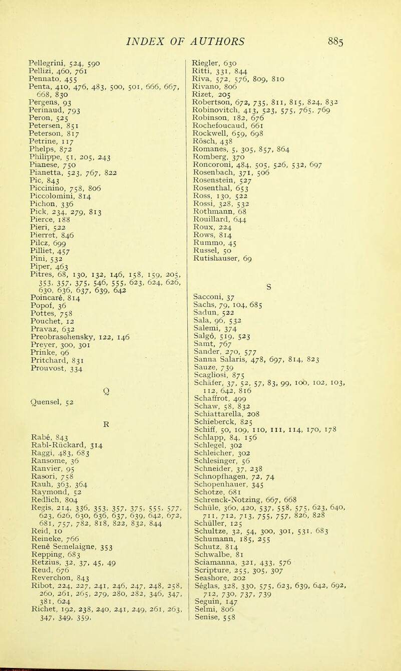 Pellegrini, 524, 590 Pellizi, 460, 761 Pennato, 455 Penta, 410, 476, 483, 500, 501, 666, 667, 668, 830 Pergens, 93 Perinaud, 793 Peron, 525 Petersen, 851 Peterson, 817 Petrine, 117 Phelps, 872 Philippe, 51, 205, 243 Pianese, 750 Pianetta, 523, 767, 822 Pic, 843 Piccinino, 758, 806 Piccolo mini, 814 Pichon, 336 Pick, 234, 279, 813 Pierce, 188 Pieri, 522 Pierret, 846 Pilcz, 699 Pilliet, 457 Pini, 532 Piper, 463 Pitres, 68, 130, 132, 146, 158, 159, 205, 353. 357. 375. 546, 555, 623, 624, 626, 630, 636, 637, 639, 642 Poincare, 814 Popof, 36 Pottes, 758 Pouchet, 12 Pravaz, 632 PreobrasGhensky, 122, 146 Preyer, 300, 301 Prinke, 96 Pritchard, 831 Prouvost, 334 Q Quensel, 52 R Rabe, 843 Rabl-Riickard, 314 Raggi, 483, 683 Ransome, 36 Ranvier, 95 Rasori, 758 Rauh, 363, 364 Raymond, 52 Redlich, 804 Regis, 214, 336, 353, 357, 375, 555, 577, 623, 626, 630, 636, 637, 639, 642, 672, 681, 757, 782, 818, 822, 832, 844 Reid, 10 Reineke, 766 Rene Semelaigne, 353 Repping, 683 Retzius, 32, 37, 45, 49 Reud, 676 Reverchon, 843 Ribot, 224, 227, 241, 246, 247, 248, 258, 260, 261, 265, 279, 280, 282, 346, 347, 381, 624 Richet, 192, 238, 240, 241, 249, 261, 263, 347. 349- 359. Riegler, 630 Ritti, 331, 844 Riva, 572, 576, 809, 810 Rivano, 806 Rizet, 205 Robertson, 672, 735, 811, 815, 824, 832 Robinovitch, 413, 523, 575, 765, 769 Robinson, 182, 676 Rochefoucaud, 661 Rockwell, 659, 698 Rosch, 438 Romanes, 5, 305, 857, 864 Romberg, 370 Roncoroni, 484, 505, 526, 532, 697 Rosenbach, 371, 506 Rosenstein, 527 Rosenthal, 653 Ross, 130, 522 Rossi, 328, 532 Rothmann, 68 Rouillard, 644 Roux, 224 Rows, 814 Rummo, 45 Russel, 50 Rutishauser, 69 S Sacconi, 37 Sachs, 79, 104, 685 Sadun, 522 Sala, 96, 532 Salemi, 374 Salgo, 519, 523 Samt, 767 Sander, 270, 577 Sanna Salaris, 478, 697, 814, 823 Sauze, 739 Scagliosi, 875 Schafer, 37, 52, 57, 83, 99, 100, 102, 103, 112, 642, 816 Schaffrot, 499 Schaw, 58, 832 Schiattarella, 208 Schieberck, 825 Schiff, 50, 109, no, in, 114, 170, 178 Schlapp, 84, 156 Schlegel, 302 Schleicher, 302 Schlesinger, 56 Schneider, 37, 238 Schnopfhagen, 72, 74 Schopenhauer, 345 Schotze, 681 Schrenck-Notzing, 667, 668 Schiile, 360, 420, 537, 558, 575, 623, 640, 711, 712, 713, 75s, 757, 826, 828 Schiiller, 125 Schultze, 32, 54, 300, 301, 531, 683 Schumann, 185, 255 Schutz, 814 Schwalbe, 81 Sciamanna, 321, 433, 576 Scripture, 255, 305, 307 Seashore, 202 Seglas, 328, 330, 575, 623, 639, 642, 692, 712, 730, 737, 739 Seguin, 147 Selmi, 806 Senise, 558