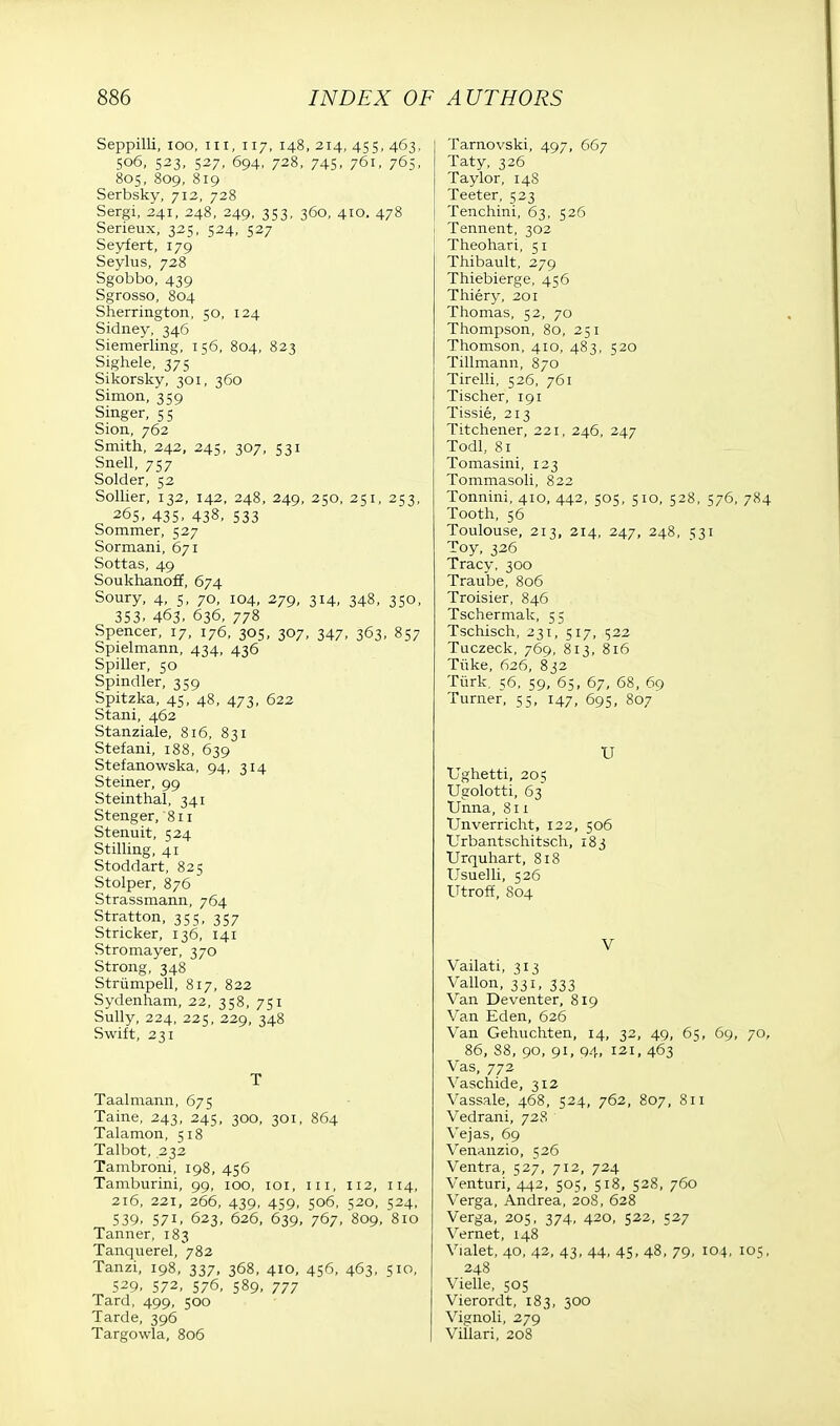 Seppilli, ioo, in, 117, 148,214,455,463, 506, 523, 527, 694, 728, 745, 761, 765, 805, 809, 819 Serbsky, 712, 728 Sergi, 241, 248, 249, 353, 360, 410. 478 Serieux, 325, 524, 527 Seyfert, 179 Seylus, 728 Sgobbo, 439 Sgrosso, 804 Sherrington, 50, 124 Sidney, 346 Siemerling, 156, 804, 823 Sighele, 375 Sikorsky, 301, 360 Simon, 359 Singer, 55 Sion, 762 Smith, 242, 245, 307, 531 Snell, 757 Solder, 52 Sollier, 132, 142, 248, 249, 250, 251, 253, 265, 435. 438, 533 Sommer, 527 Sormani, 671 Sottas, 49 Soukhanoff, 674 Soury, 4, 5, 70, 104, 279, 314, 348, 350, 353. 463. 636, 778 Spencer, 17, 176, 305, 307, 347, 363, 857 Spielmann, 434, 436 Spiller, 50 Spindler, 359 Spitzka, 45, 48, 473, 622 Stani, 462 Stanziale, 816, 831 Stefani, 188, 639 Stefanowska, 94, 314 Steiner, 99 Steinthal, 341 Stenger, 811 Stenuit, 524 Stilling, 41 Stoddart, 825 Stolper, 876 Strassmann, 764 Stratton, 355, 357 Strieker, 136, 141 Stromayer, 370 Strong, 348 Strumpell, 817, 822 Sydenham, 22, 358, 751 Sully, 224, 225, 229, 348 Swift, 231 T Taalmann, 675 Taine, 243, 245, 300, 301, 864 Talamon, 518 Talbot, 232 Tambroni, 198, 456 Tamburini, 99, 100, 101, in, 112, 114, 216, 221, 266, 439, 459, 506, 520, 524, 539. 571, 623, 626, 639, 767, 809, 810 Tanner, 183 Tanquerel, 782 Tanzi, 198, 337, 368, 410, 456, 463, 510, 529, 572, 576, 589, 777 Tard, 499, 500 Tarde, 396 Targowla, 806 Tarnovski, 497, 667 Taty, 326 Taylor, 14S Teeter, 523 Tenchini, 63, 526 Tennent, 302 Theohari, 51 Thibault, 279 Thiebierge, 456 Thiery, 201 Thomas, 52, 70 Thompson, 80, 251 Thomson, 410, 483, 520 Tillmann, 870 Tirelli, 526, 761 Tischer, 191 Tissie, 213 Titchener, 221, 246, 247 Todl, 81 Tomasini, 123 Tommasoli, 822 Tonnini, 410, 442, 505, 510, 528, 576, 784 Tooth, 56 Toulouse, 213, 214, 247, 248, 531 Toy, 326 Tracy, 300 Traube, 806 Troisier, 846 Tschermak, 55 Tschisch, 231, 517, 522 Tuczeck, 769, 813, 816 Tiike, 626, 832 Turk. 56, 59, 65, 67, 68, 69 Turner, 55, 147, 695, 807 U Ughetti, 205 Ugolotti, 63 Unna, 811 TJnverricht, 122, 506 Urbantschitsch, 183 Urquhart, 818 Usuelli, 526 Utroff, 804 V Vailati, 313 Vallon, 331, 333 Van Deventer, 819 Van Eden, 626 Van Gehuchten, 14, 32, 49, 65, 69, 70, 86, 88, 90, 91, 94, 121, 463 Vas, 772 Vaschide, 312 Vassale, 468, 524, 762, 807, 811 Vedrani, 728 Vejas, 69 Venanzio, 526 Ventra, 527, 712, 724 Venturi, 442, 505, 518, 528, 760 Verga, Andrea, 20S, 628 Verga, 205, 374, 420, 522, 527 Vernet, 148 Vialet, 40, 42, 43, 44, 45, 48, 79, 104, iot;, 248 Vielle, 505 Vierordt, 183, 300 Vignoli, 279 Villari, 208