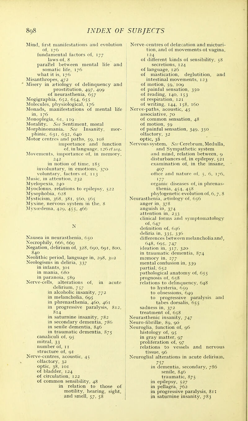 Mind, first manifestations and evolution of, 176 fundamental factors of, 177 laws of, 8 parallel between mental life and somatic life, 176 what it is, 176 Misanthropes, 472 Miser}' in aetiology of delinquency and prostitution, 497, 499 of neurasthenia, 657 Mogigraphia, 652, 654, 655 Molecules, physiological, 176 Monads, manifestations of mental life in, 176 Monoplegia, 61, 119 Morality. See Sentiment, moral Morphinomania. See Insanity, mor- phinic, 631, 632, 640 Motor centres and paths, 59, 108 importance and function of, in language, \26etseq. Movements, importance of, in memory, 242 in notion of time, 185 involuntary, in emotions, 370 voluntary, factors of, 11 3 Music, in attention, 232 Myelopexia, 240 Myoclonus, relations to epilepsy, 522 Mysophobia, 628 Mysticism, 368, 381, 560, 565 Myxine, nervous system in the, 8 Myxcedema, 429, 455, 466 N Nausea in neurasthenia, 650 Necrophily, 666, 669 Negation, delirium of, 328, 690, 691, 800, 840 Neolithic period, language in, 298, 302 Neologisms in deliria, 337 in infants, 301 in mania, 680 in paranoia, 589 Nerve-cells, alterations of, in acute delirium, 757 in alcoholic insanity, 772 in melancholia, 695 in phrenasthenia, 460, 461 in progressive paralysis, 812, in saturnine insanity, 782 in secondary dementia, 786 in senile dementia, 846 in traumatic dementia, 875 canaliculi of, 95 mitral, 33 number of, 11 structure of, 91 Nerve-centres, acoustic, 45 olfactory, 32 optic, 38, 101 of bladder, 124 of circulation, 122 of common sensibility, 48 in relation to those of motility, hearing, sight, and smell, 57, 58 Nerve-centres of defalcation and micturi- tion, and of movements of vagina, 124 of different kinds of sensibility, 58 secretions, 124 of language, 126 of mastication, deglutition, and intestinal movements, 123 of motion, 59, 109 of painful sensation, 350 of reading, 140, 153 of respiration, 121 of writing, 144, 158, 160 Nerve-paths, acoustic, 45 associative, 70 of common sensation, 48 of motion, 59 of painful sensation, 349, 350 olfactory, 32 optic, 38 Nervous system. See Cerebrum, Medulla, and Sympathetic system and mind, relation between, 9 disturbances of, in epilepsy, 521 examination of, in the insane, 407 office and nature of, 5, 6, 176, J77. organic diseases of, in phrenas- thenia, 454, 458 phylogenetic evolution of, 6, 7, 8 Neurasthenia, aetiology of, 656 anger in, 378 anguish in, 374 attention in, 233 clinical forms and symptomatology of, 647 definition of, 646 deliria in, 335, 336 differences between melancholia and, 648, 695, 747 ideation in, 317, 320 in traumatic dementia, 874 memory in, 277 mental confusion in, 339 partial, 652 pathological anatomy of, 655 prognosis of, 658 relations to delinquency, 648 to hysteria, 659 to obsessions, 649 to progressive paralysis and tabes dorsalis, 655 sadness in, 372 treatment of, 658 Neurasthenic insanity, 747 Neuro-fibrilke, 89, 90 Neuroglia, function of, 96 histology of, 95 in gray matter, 97 proliferation of, 97 relations to vessels and nervous tissue, 96 Neuroglial alterations in acute delirium, 757 in dementia, secondary, 786 senile, 846 traumatic, 875 in epilepsy, 527 in pellagra, 762 in progressive paralysis, 811 in saturnine insanity, 783