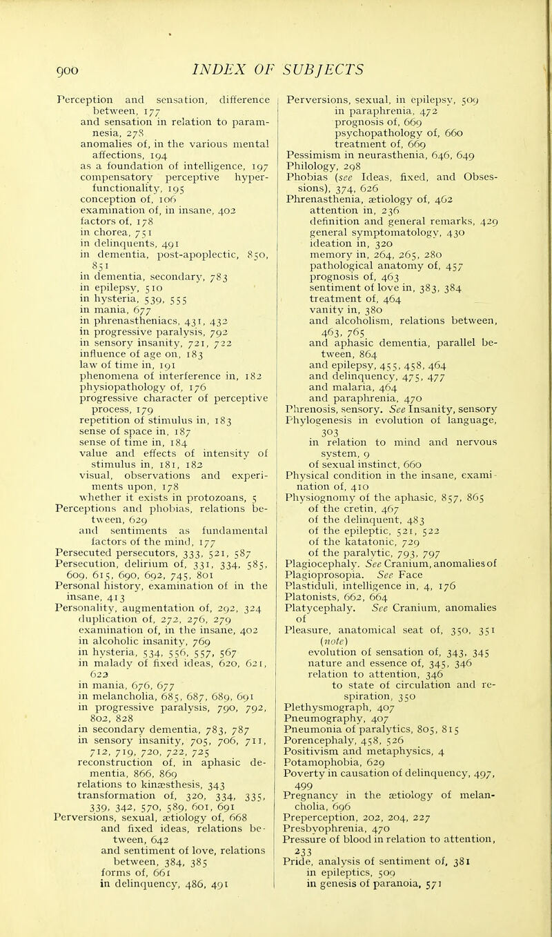 Perception and sensation, difference between, 177 and sensation in relation to param- nesia, 27S anomalies of, in the various mental affections, 194 as a foundation of intelligence, 197 compensatory perceptive hyper- functionality, 195 conception of, 106 examination of, in insane, 403 factors of, 178 in chorea, 751 in delinquents, 491 in dementia, post-apoplectic, 850, 851 in dementia, secondary, 783 in epilepsy, 5 10 in hysteria, 539, 555 in mania, 677 in phrenastheniacs, 431, 432 in progressive paralysis, 792 in sensory insanity, 721, 722 influence of age on, 183 law of time in, 191 phenomena of interference in, 182 physiopathology of, 176 progressive character of perceptive process, 179 repetition of stimulus in, 183 sense of space in, 187 sense of time in, 184 value and effects of intensity of stimulus in, 181, 182 visual, observations and experi- ments upon, 178 whether it exists in protozoans, 5 Perceptions and phobias, relations be- tween, 629 and sentiments as fundamental factors of the mind, 177 Persecuted persecutors, 333, 521, 587 Persecution, delirium of, 331, 334, 585, 609, 615, 690, 692, 745, 801 Personal history, examination of in the insane, 413 Personality, augmentation of, 292, 324 duplication of, 272, 276, 279 examination of, in the insane, 402 in alcoholic insanity, 769 in hysteria, 534, 556, 557, 567 in malady of fixed ideas, 620, 621, 623 in mania, 676, 677 in melancholia, 685, 687, 689, 691 in progressive paralvsis, 790, 792, 802, 828 in secondary dementia, 783, 787 in sensory insanity, 705, 706, 711, 712, 719, 720, 722, 725 reconstruction of, in aphasic de- mentia, 866, 869 relations to kinaesthesis, 343 transformation of, 320, 334, 335, 339. 342, S70, 589. 601, 691 Perversions, sexual, aetiology of, 668 and fixed ideas, relations be- tween, 642 and sentiment of love, relations between, 384, 385 forms of, 661 in delinquency, 486, 491 I Perversions, sexual, in epilepsy, 509 in paraphrenia, 472 prognosis of, 669 psychopathology of, 660 treatment of, 669 Pessimism in neurasthenia, 646, 649 Philology, 298 Phobias (see Ideas, fixed, and Obses- sions), 374, 626 Phrenasthenia, aetiology of, 462 attention in, 236 definition and general remarks, 429 general symptomatology, 430 ideation in, 320 memory in, 264, 265, 280 pathological anatomy of, 457 prognosis of, 463 sentiment of love in, 383, 384 treatment of, 464 vanity in, 380 and alcoholism, relations between, 463. 76S and aphasic dementia, parallel be- tween, 864 and epilepsy, 455, 458, 464 and delinquency, 475, 477 and malaria, 464 and paraphrenia, 470 Phrenosis, sensory. See Insanity, sensory Phylogenesis in evolution of language, 303 in relation to mind and nervous system, 9 of sexual instinct, 660 Physical condition in the insane, exami nation of, 410 Physiognomy of the aphasic, 857, 865 of the cretin, 467 of the delinquent, 483 of the epileptic, 521, 522 of the katatonic, 729 of the paralytic, 793, 797 Plagiocephaly. See Cranium, anomalies of Plagioprosopia. See Face Plastiduli, intelligence in, 4, 176 Platonists, 662, 664 Platycephaly. See Cranium, anomalies of Pleasure, anatomical seat of, 350, 351 (note) evolution of sensation of, 343, 345 nature and essence of, 345, 346 relation to attention, 346 to state of circulation and re- spiration, 350 Plethysmograph, 407 Pneumography, 407 Pneumonia of paralytics, 805, 815 Porencephaly, 458, 526 Positivism and metaphysics, 4 Potamophobia, 629 Poverty in causation of delinquency, 497, 499 Pregnancy in the aetiology of melan- cholia, 696 Preperception, 202, 204, 227 Presbyophrenia, 470 Pressure of blood in relation to attention, 233 Pride, analysis of sentiment of, 381 in epileptics, 509 in genesis of paranoia, 57]