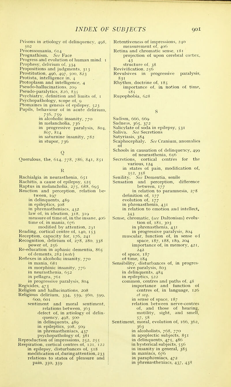 Prisons in aetiology of delinquency, 498, 502 Processoniania, 614 Prognathism. See Face Progress and evolution of human mind. 1 Prophesy, delirium of, 334 Propositions and judgments, 313 Prostitution, 496, 497, 500, 823 Protista, intelligence in, 4 Protoplasm and intelligence, 4 Pseudo-hallucinations, 209 Pseudo-paralytics, 826, 835 Psychiatry, definition and limits of, 1 Psychopathology, scope of, 9 Ptomaines in genesis of epilepsy, 523 Pupils, behaviour of in acute delirium, 756, 759 in alcoholic insanity, 770 in melancholia, 736 in progressive paralysis, 804, 807, 814 in saturnine insanity, 782 in stupor, 736 Q Querulous, the, 614, 778, 786, 841, 851 R Rachialgia in neurasthenia, 651 Rachitis, a cause of epilepsy, 525 Raptus in melancholia, 275, 688, 693 Reaction and perception, relation be- tween, 197 in delinquents, 489 in epileptics, 508 in phrenastheniacs, 432 law of, in ideation, 318, 319 measure of time of, in the insane, 406 time of, in mania, 676 modified by attention, 231 Reading, cortical centre of, 140, 153 Reception, capacity for, 176, 241 Recognition, delirium of, 278, 280, 338 power of, 256 Re-education in aphasic dementia, 865 of dements, 282 (note) Reflexes in alcoholic insanity, 770 in mania, 681 in morphinic insanity, 776 in neurasthenia, 652 in pellagra, 761 in progressive paralysis, 804 Regicides, 473 Religion and hallucinations, 208 Religious delirium, 334, 559, 56b, 599, 600, 601 sentiment and moral sentiment, relations between, 363 defect of, in aetiology of delin- quency, 498, 500 in delinquents, 489 in epileptics, 508, 509 in phrenastheniacs, 437 psychopathology of, 381 Reproduction of impressions, 252, 255 Respiration, cortical centres of, 121, 122 in epilepsy, disturbances of, 518 modification of, during attention, 233 relations to states of pleasure and pain, 350, 359 Retentiveness of impressions, 240 measurement of, 406 Retina and chromatic sense, 18 i projection of upon cerebral cortex, 43 structure of, 38 Revivification, 256 Revulsives in progressive paralysis, 831 Rhythm, doctrine of, 185 importance of, in notion of time, 185 Rupophobia, 628 S Sadism, 666, 669 Sadness, 365, 372 Salicylate of soda in epilepsy, 531 Saliva. See Secretions Satyriasis, 384 Scaphocephaly. See Cranium, anomalies of Schools in causation of delinquency, 499 of neurasthenia, 656 Secretions, cortical centres for the various, 124 in states of pain, modification of, 352. 358 Senility. See Dementia, senile Sensation and perception, difference between, 177 in relation to paramnesia, 278 definition of, 177 evolution of, 177 in phrenasthenia, 431 in relation to emotion and intellect, 343 Sense, chromatic, {sec Daltonism) evolu- tion of, 181, 303 in phrenasthenia, 431 in progressive paralysis, 804 muscular, function of, in sense o f space, 187, 188, 189, 204 importance of, in memory, 421, 242 of space, 187 of time, 184 Sensibility, disturbances of, in progres- sive paralysis, 803 in delinquents, 484 in epileptics, 522 common, centres and paths of, 48 importance and function of centres of, in language, 126 et seq. in sense of space, 187 relation between nerve-centres of, and those of hearing, motility, sight, and smell, 57. 58 Sentiment, moral, evolution of, 166, 362, 363 in alcoholists, 768, 770 in apoplectic subjects, 851 in delinquents, 475, 486 in hysterical subjects, 556 in insanity in general, 385 in maniacs, 676 in paraphreniacs, 472 in phrenastheniacs, 437, 438