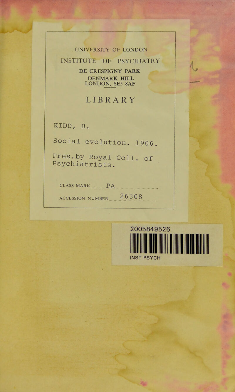 UNIVERSITY OF LONDON INSTITUTE OF PSYCHIATRY DE CRESPIGNY PARK DENMARK HILL LONDON, SE5 8AF LIBRARY KIDD, B. Social evolution. 1906. Pres.by Royal Coll. of Psychiatrists. CLASS MARK ACCESSION NUMBER 26 3 08 2005849526 INST PSYCH