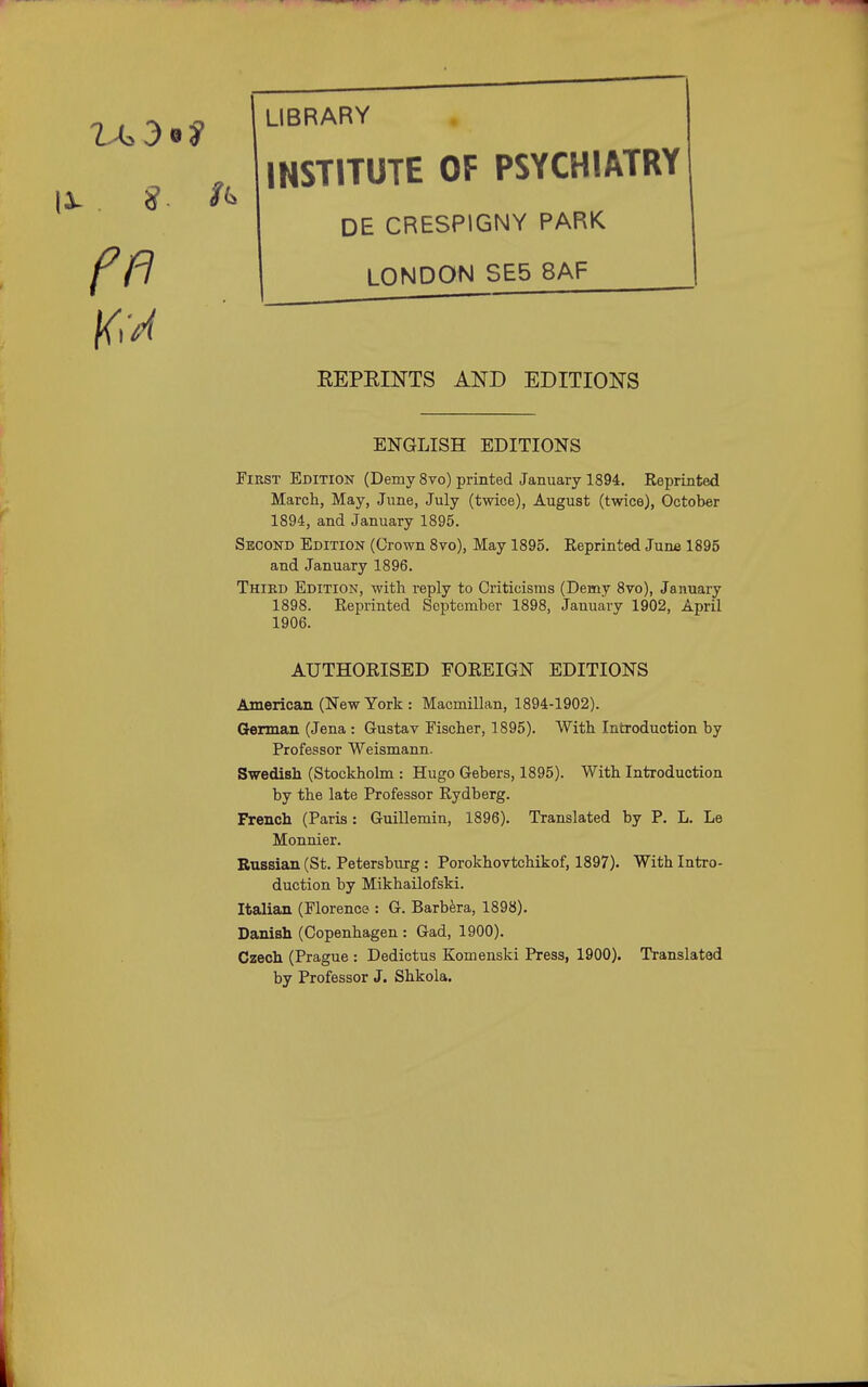 LIBRARY INSTITUTE OF PSYCHIATRY DE CRESPIGNY PARK LONDON SE5 8AF EEPEINTS AND EDITIONS ENGLISH EDITIONS First Edition (Demy 8vo) printed January 1894. Reprinted March, May, June, July (twice), August (twice), October 1894, and January 1895. Second Edition (Crown 8vo), May 1895. Reprinted June 1895 and January 1896. Third Edition, with reply to Criticisms (Demy 8vo), January 1898. Reprinted September 1898, January 1902, April 1906. AUTHORISED FOREIGN EDITIONS American (New York : Maomillan, 1894-1902). German (Jena : Gustav Fischer, 1895). With Introduction by Professor Weismann. Swedish (Stockholm : Hugo Gebers, 1895). With Introduction by the late Professor Rydberg. French (Paris: Guillemin, 1896). Translated by P. L. Le Monnier. Russian (St. Petersburg : Porokhovtchikof, 1897). With Intro- duction by Mikhailofski. Italian (Florence : G. Barbara, 1898). Danish (Copenhagen : Gad, 1900). Czech (Prague : Dedictus Komenski Press, 1900). Translated by Professor J. Shkola.