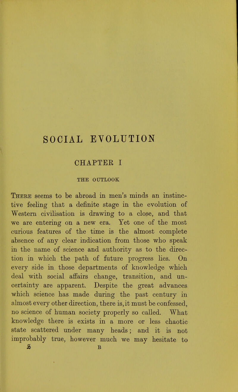 CHAPTER I THE OUTLOOK There seems to be abroad in men's minds an instinc- tive feeling that a definite stage in the evolution of Western civilisation is drawing to a close, and that we are entering on a new era. Yet one of the most curious features of the time is the almost complete absence of any clear indication from those who speak in the name of science and authority as to the direc- tion in which the path of future progress lies. On every side in those departments of knowledge which deal with social afi'airs change, transition, and un- certainty are apparent. Despite the great advances which science has made during the past century in almost every other direction, there is, it must be confessed, no science of human society properly so called. What knowledge there is exists in a more or less chaotic state scattered under many heads; and it is not improbably true, however much we may hesitate to S> 6