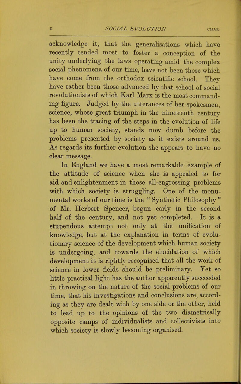 acknowledge it, that the generalisations which have recently tended most to foster a conception of the unity underlying the laws operating amid the complex social phenomena of our time, have not been those which have come from the orthodox scientific school. They have rather been those advanced by that school of social revolutionists of which Karl Marx is the most command- ing figure. Judged by the utterances of her spokesmen, science, whose great triumph in the nineteenth century has been the tracing of the steps in the evolution of life up to human society, stands now dumb before the problems presented by society as it exists around us. As regards its further evolution she appears to have no clear message. In England we have a most remarkable example of the attitude of science when she is appealed to for aid and enlightenment in those all-engrossing problems with which society is struggling. One of the monu- mental works of our time is the  Synthetic Philosophy  of Mr. Herbert Spencer, begun early in the second half of the century, and not yet completed. It is a stupendous attempt not only at the unification of knowledge, but at the explanation in terms of evolu- tionary science of the development which human society is undergoing, and towards the elucidation of which development it is rightly recognised that all the work of science in lower fields should be preliminary. Yet so little practical light has the autlior apparently succeeded in throwing on the nature of the social problems of our time, that his investigations and conclusions are, accord- ing as they are dealt with by one side or the other, held to lead up to the opinions of the two diametrically opposite camps of individualists and collectivista into which society is slowly becoming organised.