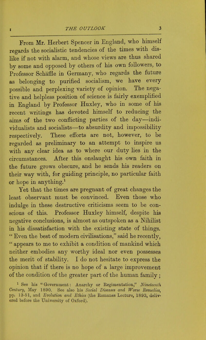 From Mr. Herbert Spencer in England, who himself regards the socialistic tendencies of the times with dis- like if not with alarm, and whose views are thus shared by some and opposed by others of his own followers, to Professor Schaffle in Germany, who regards the future as belonging to purified socialism, we have every possible and perplexing variety of opinion. The nega- tive and helpless position of science is fairly exemplified in England by Professor Huxley, who in some of his recent writings has devoted himself to reducing the aims of the two conflicting parties of the day—indi- vidualists and socialists—to absurdity and impossibility respectively. These efi'orts are not, however, to be regarded as preliminary to an attempt to inspire us with any clear idea as to where our duty lies in the circumstances. After this onslaught his own faith in the future grows obscure, and he sends his readers on their way with, for guiding principle, no particular faith or hope in anything.^ Yet that the times are pregnant of great changes the least observant must be convinced. Even those who indulge in these destructive criticisms seem to be con- scious of this. Professor Huxley himself, despite his negative conclusions, is almost as outspoken as a Nihilist in his dissatisfaction with the existing state of things.  Even the best of modern civilisations, said he recently, appears to me to exhibit a condition of mankind which neither embodies any worthy ideal nor even possesses the merit of stability. I do not hesitate to express the opinion that if there is no hope of a large improvement of the condition of the greater part of the human family; 1 See Ms  Government: Anarchy or Regimentation, Nineteenth Century, May 1890. See also his Social Diseases and Worse Remedies, pp. 13-51, and Evolution and Ethics (the Romanes Lecture, 1893, deliv- ered before the University of Oxford).