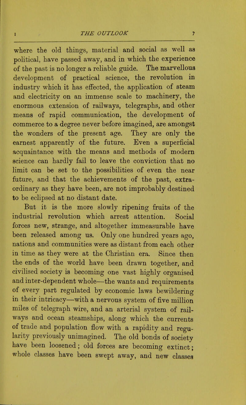 where the old things, material and social as well as political, have passed away, and in which the experience of the past is no longer a reliable guide. The marvellous development of practical science, the revolution in industry which it has effected, the application of steam and electricity on an immense scale to machinery, the enormous extension of railways, telegraphs, and other means of rapid communication, the development of commerce to a degree never before imagined, are amongst the wonders of the present age. They are only the earnest apparently of the future. Even a superficial acquaintance with the means and methods of modern science can hardly fail to leave the conviction that no limit can be set to the possibilities of even the near future, and that the achievements of the past, extra- ordinary as they have been, are not improbably destined to be eclipsed at no distant date. But it is the more slowly ripening fruits of the industrial revolution which arrest attention. Social forces new, strange, and altogether immeasurable have been released among us. Only one hundred years ago, nations and communities were as distant from each other in time as they were at the Christian era. Since then the ends of the world have been drawn together, and civilised society is becoming one vast highly organised and inter-dependent whole—the wants and requirements of every part regulated by economic laws bewildering in their intricacy—with a nervous system of five million miles of telegraph wire, and an arterial system of rail- ways and ocean steamships, along which the currents of trade and population flow with a rapidity and regu- larity previously unimagined. The old bonds of society have been loosened; old forces are becoming extinct; whole classes have been swept away, and new classes