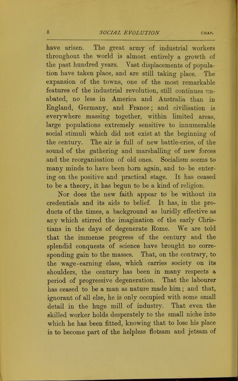 have arisen. The great array of industrial workers throughout the world is almost entirely a growth of the past hundred years. Vast displacements of popula- tion have taken place, and are still taking place. The expansion of the towns, one of the most remarkable features of the industrial revolution, still continues im- abated, no less in America and Australia than in England, Germany, and France; and civilisation is everywhere massing together, within limited areas, large populations extremely sensitive to innumerable social stimuli which did not exist at the beginning of the century. The air is full of new battle-cries, of the sound of the gathering and marshalling of new forces and the reorganisation of old ones. Socialism seems to many minds to have been born again, and to be enter- ing on the positive and practical stage. It has ceased to be a theory, it has begun to be a kind of religion. Nor does the new faith appear to be without its credentials and its aids to belief. It has, in the pro- ducts of the times, a background as luridly effective as any which stirred the imagination of the early Chris- tians in the days of degenerate Rome. We are told that the immense progress of the century and the splendid conquests of science have brought no corre- sponding gain to the masses. That, on the contrary, to the wage-earning class, which carries society on its shoulders, the century has been in many respects a period of progressive degeneration. That the labourer has ceased to be a man as nature made him; and that, ignorant of all else, he is only occupied with some small detail in the huge mill of industry. That even the skilled worker holds desperately to the small niche into which he has been fitted, knowing that to lose his place is to become part of the helpless flotsam and jetsam of