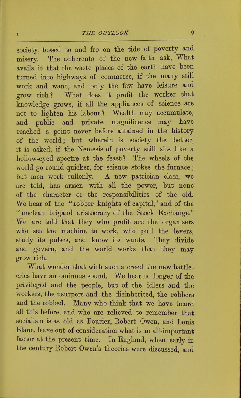 society, tossed to and fro on the tide of poverty and misery. The adherents of the new faith ask, What avails it that the waste places of the earth have been turned into highways of commerce, if the many still work and want, and only the few have leisure and grow rich? What does it profit the worker that knowledge grows, if all the appliances of science are not to lighten his labour? Wealth may accumulate, and public and private magnificence may have reached a point never before attained in the history of the world; but wherein is society the better, it is asked, if the Nemesis of poverty still sits like a hollow-eyed spectre at the feast? The wheels of the world go round quicker, for science stokes the furnace ; but men work sullenly. A new patrician class, we are told, has arisen with all the power, but none of the character or the responsibilities of the old. We hear of the  robber knights of capital, and of the  unclean brigand aristocracy of the Stock Exchange. We are told that they who profit are the organisers who set the machine to work, who pull the levers, study its pulses, and know its wants. They divide and govern, and the world works that they may grow rich. What wonder that with such a creed the new battle- cries have an ominous sound. We hear no longer of the privileged and the people, but of the idlers and the workers, the usurpers and the disinherited, the robbers and the robbed. Many who think that we have heard all this before, and who are relieved to remember that socialism is as old as Fourier, Robert Owen, and Louis Blanc, leave out of consideration what is an all-important factor at the present time. In England, when early in the century Robert Owen's theories were discussed, and