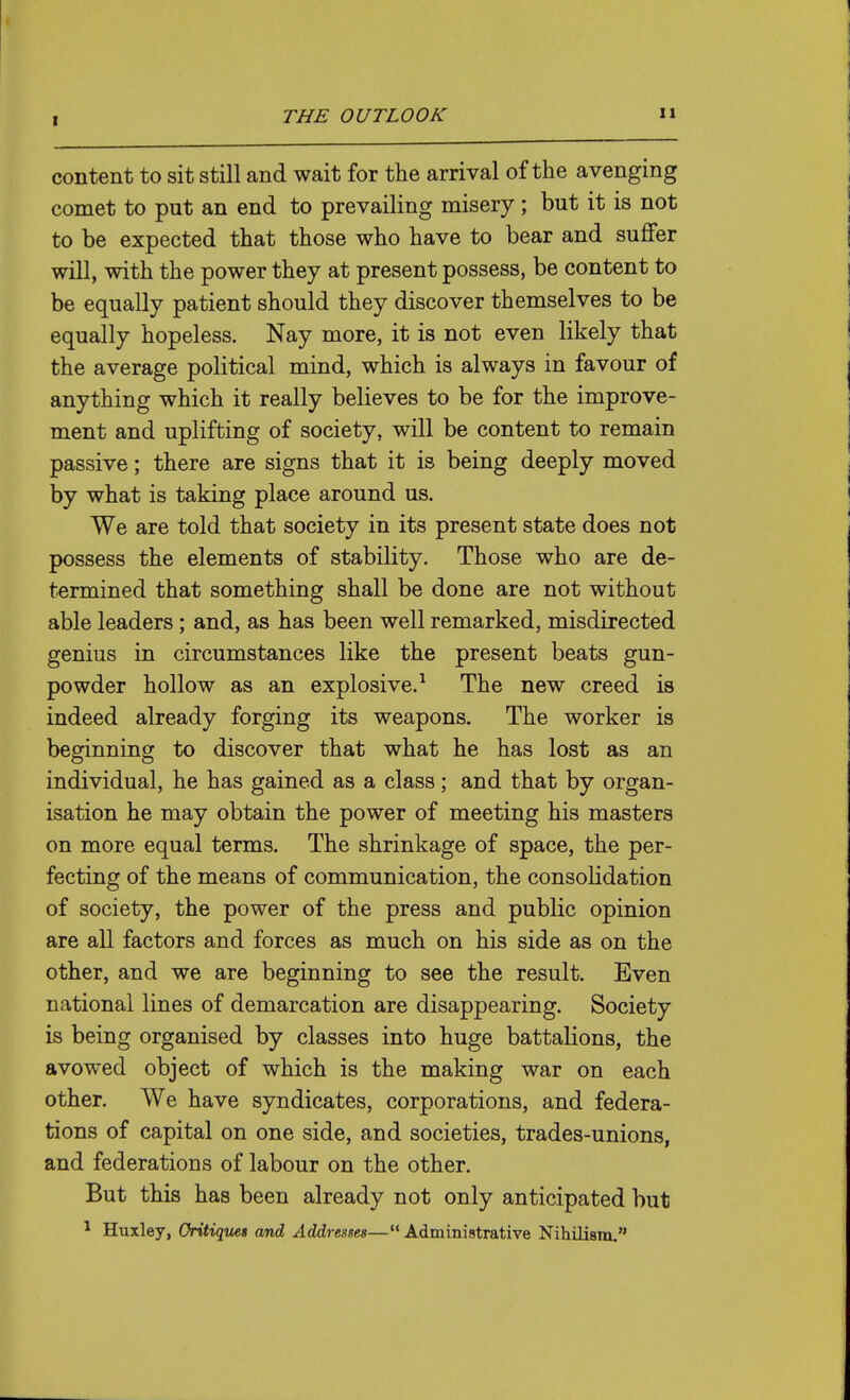 content to sit still and wait for the arrival of the avenging comet to put an end to prevailing misery; but it is not to be expected that those who have to bear and suffer will, with the power they at present possess, be content to be equally patient should they discover themselves to be equally hopeless. Nay more, it is not even likely that the average political mind, which is always in favour of anything which it really believes to be for the improve- ment and uplifting of society, will be content to remain passive; there are signs that it is being deeply moved by what is taking place around us. We are told that society in its present state does not possess the elements of stability. Those who are de- termined that something shall be done are not without able leaders; and, as has been well remarked, misdirected genius in circumstances like the present beats gun- powder hollow as an explosive.^ The new creed is indeed already forging its weapons. The worker is beginning to discover that what he has lost as an individual, he has gained as a class; and that by organ- isation he may obtain the power of meeting his masters on more equal terms. The shrinkage of space, the per- fecting of the means of communication, the consolidation of society, the power of the press and public opinion are all factors and forces as much on his side as on the other, and we are beginning to see the result. Even national lines of demarcation are disappearing. Society is being organised by classes into huge battalions, the avowed object of which is the making war on each other. We have syndicates, corporations, and federa- tions of capital on one side, and societies, trades-unions, and federations of labour on the other. But this has been already not only anticipated but * Huxley, Gritiqites and Addresses— Administrative Nihilism.