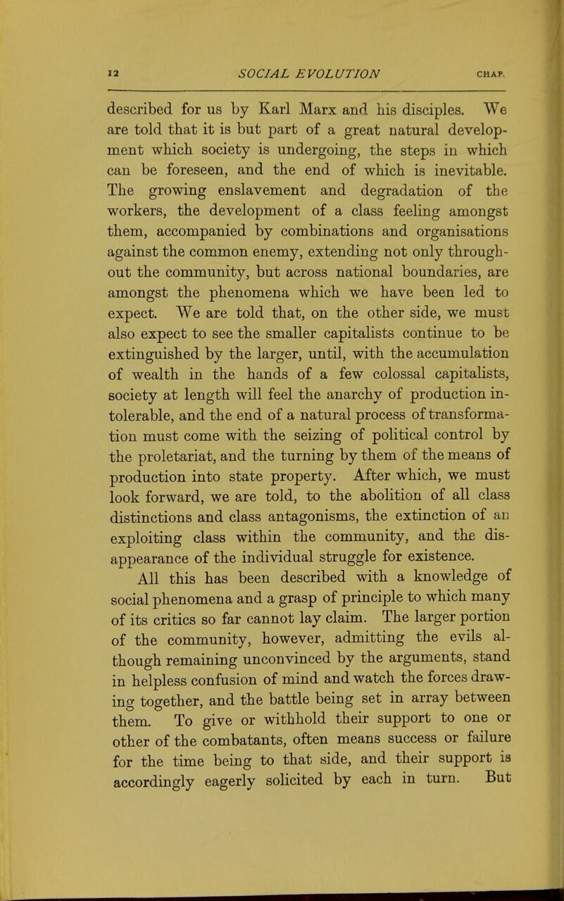 described for us by Karl Marx and his disciples. We are told that it is but part of a great natural develop- ment which society is undergoing, the steps in which can be foreseen, and the end of which is inevitable. The growing enslavement and degradation of the workers, the development of a class feeling amongst them, accompanied by combinations and organisations against the common enemy, extending not only through- out the community, but across national boundaries, are amongst the phenomena which we have been led to expect. We are told that, on the other side, we must also expect to see the smaller capitalists continue to be extinguished by the larger, until, with the accumulation of wealth in the hands of a few colossal capitalists, society at length will feel the anarchy of production in- tolerable, and the end of a natural process of transforma- tion must come with the seizing of political control by the proletariat, and the turning by them of the means of production into state property. After which, we must look forward, we are told, to the abolition of all class distinctions and class antagonisms, the extinction of an exploiting class within the community, and the dis- appearance of the individual struggle for existence. All this has been described with a knowledge of social phenomena and a grasp of principle to which many of its critics so far cannot lay claim. The larger portion of the community, however, admitting the evils al- though remaining unconvinced by the arguments, stand in helpless confusion of mind and watch the forces draw- ing together, and the battle being set in array between them. To give or withhold their support to one or other of the combatants, often means success or failure for the time being to that side, and their support is accordingly eagerly solicited by each in turn. But