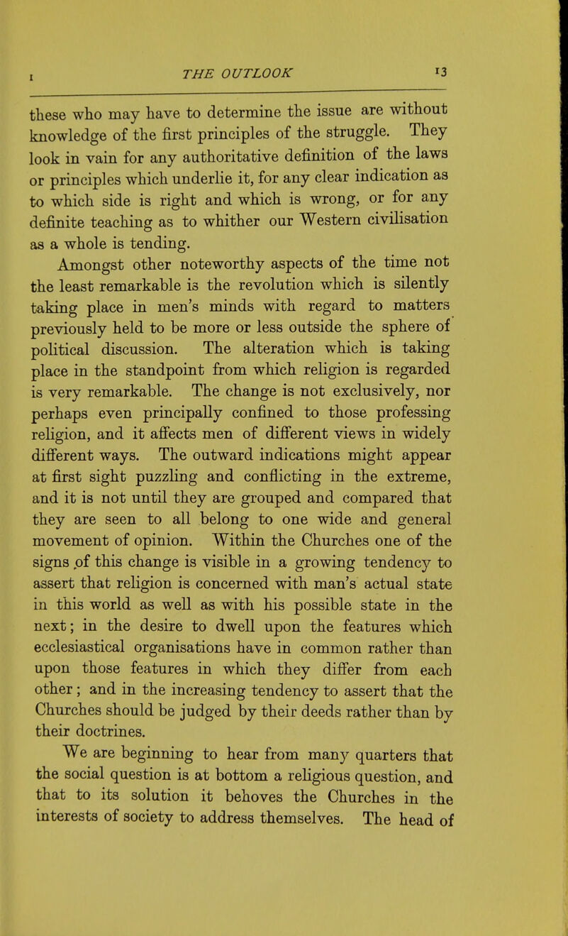 these who may have to determine the issue are without knowledge of the first principles of the struggle. They look in vain for any authoritative definition of the laws or principles which underlie it, for any clear indication as to which side is right and which is wrong, or for any definite teaching as to whither our Western civilisation as a whole is tending. Amongst other noteworthy aspects of the time not the least remarkable is the revolution which is silently taking place in men's minds with regard to matters previously held to be more or less outside the sphere of political discussion. The alteration which is taking place in the standpoint from which religion is regarded is very remarkable. The change is not exclusively, nor perhaps even principally confined to those professing religion, and it afiects men of difi'erent views in widely diS'erent ways. The outward indications might appear at first sight puzzling and conflicting in the extreme, and it is not until they are grouped and compared that they are seen to all belong to one wide and general movement of opinion. Within the Churches one of the signs of this change is visible in a growing tendency to assert that religion is concerned with man's actual state in this world as well as with his possible state in the next; in the desire to dwell upon the features which ecclesiastical organisations have in common rather than upon those features in which they difi'er from each other; and in the increasing tendency to assert that the Churches should be judged by their deeds rather than by their doctrines. We are beginning to hear from many quarters that the social question is at bottom a religious question, and that to its solution it behoves the Churches in the interests of society to address themselves. The head of