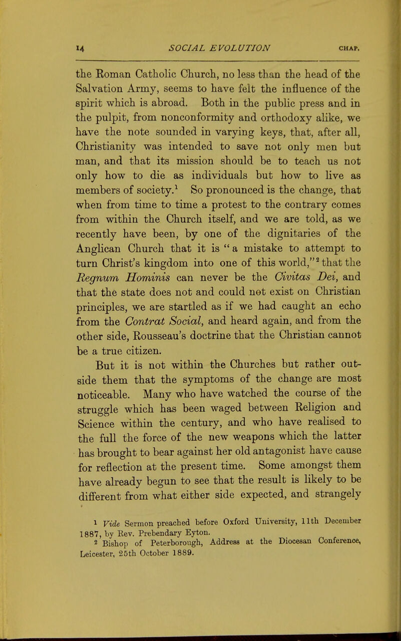 the Roman Catholic Church, no less than the head of the Salvation Army, seems to have felt the influence of the spirit which is abroad. Both in the public press and in the pulpit, from nonconformity and orthodoxy alike, we have the note sounded in varying keys, that, after all, Christianity was intended to save not only men but man, and that its mission should be to teach us not only how to die as individuals but how to live as members of society.^ So pronounced is the change, that when from time to time a protest to the contrary comes from within the Church itself, and we are told, as we recently have been, by one of the dignitaries of the Anglican Church that it is *' a mistake to attempt to turn Christ's kingdom into one of this world, ^ that the Regnum Hominis can never be the Civitas Dei, and that the state does not and could not exist on Christian principles, we are startled as if we had caught an echo from the Contrat Social, and heard again, and from the other side, Rousseau's doctrine that the Christian cannot be a true citizen. But it is not within the Churches but rather out- side them that the symptoms of the change are most noticeable. Many who have watched the course of the struggle which has been waged between Religion and Science within the century, and who have realised to the full the force of the new weapons which the latter has brought to bear against her old antagonist have cause for reflection at the present time. Some amongst them have already begun to see that the result is likely to be different from what either side expected, and strangely 1 Vide Sermon preached before Oxford University, 11th December 1887, by Rev. Prebendary Eyton. 2 Bishop of Peterborough, Address at the Diocesan Conference, Leicester, 25th October 1889.