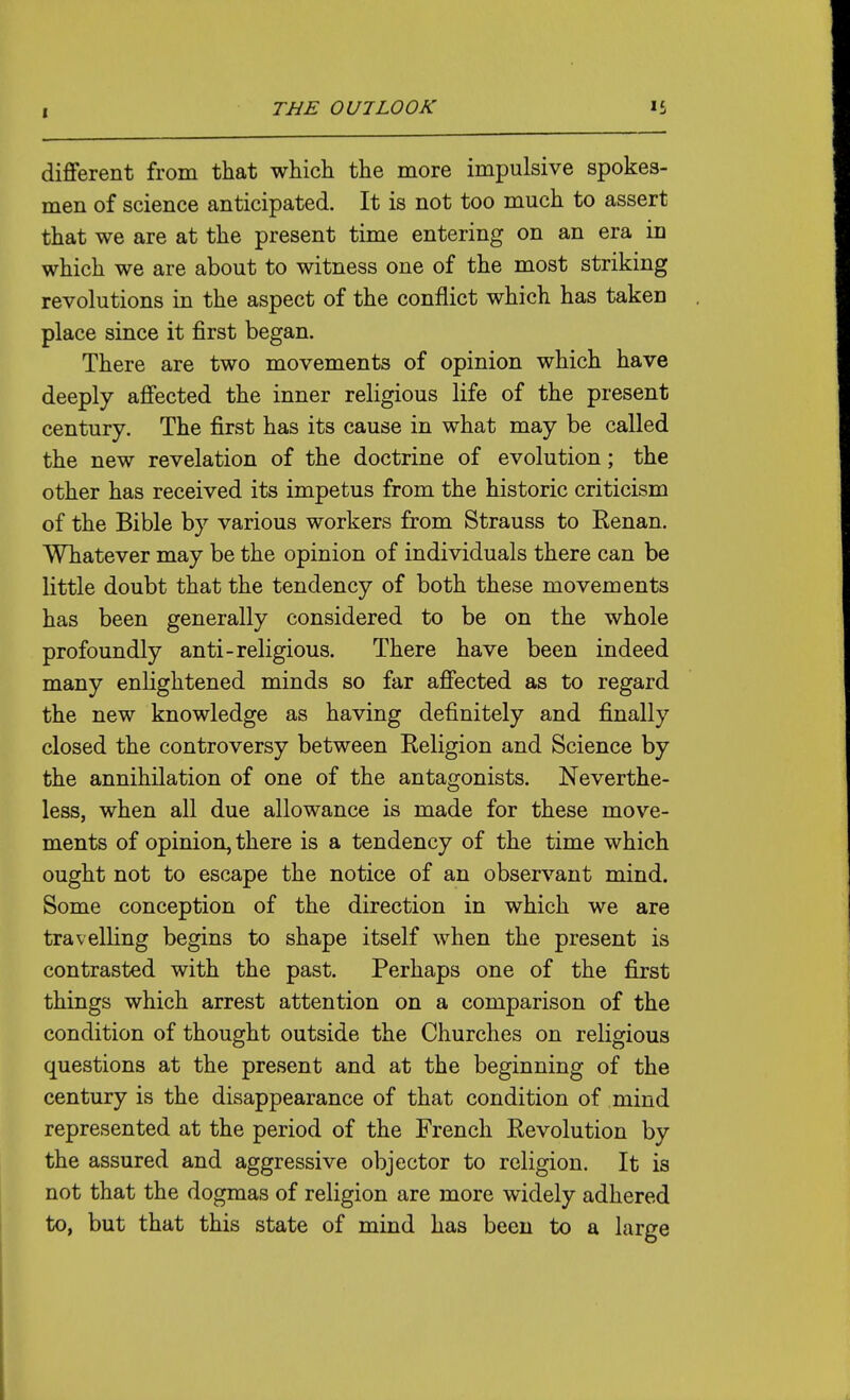 different from that which the more impulsive spokes- men of science anticipated. It is not too much to assert that we are at the present time entering on an era in which we are about to witness one of the most striking revolutions in the aspect of the conflict which has taken place since it first began. There are two movements of opinion which have deeply affected the inner religious life of the present century. The first has its cause in what may be called the new revelation of the doctrine of evolution; the other has received its impetus from the historic criticism of the Bible by various workers from Strauss to Renan. Whatever may be the opinion of individuals there can be little doubt that the tendency of both these movements has been generally considered to be on the whole profoundly anti-religious. There have been indeed many enlightened minds so far affected as to regard the new knowledge as having definitely and finally closed the controversy between Religion and Science by the annihilation of one of the antagonists. Neverthe- less, when all due allowance is made for these move- ments of opinion, there is a tendency of the time which ought not to escape the notice of an observant mind. Some conception of the direction in which we are travelling begins to shape itself when the present is contrasted with the past. Perhaps one of the first things which arrest attention on a comparison of the condition of thought outside the Churches on religious questions at the present and at the beginning of the century is the disappearance of that condition of mind represented at the period of the French Revolution by the assured and aggressive objector to religion. It is not that the dogmas of religion are more widely adhered to, but that this state of mind has been to a larjre