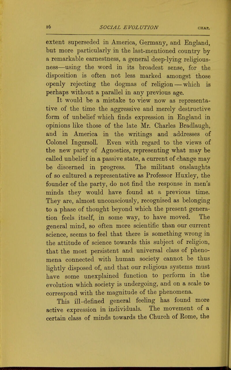 extent superseded in America, Germany, and England, but more particularly in the last-mentioned country by a remarkable earnestness, a general deep-lying religious- ness—using the word in its broadest sense, for the disposition is often not less marked amongst those openly rejecting the dogmas of religion — which is perhaps without a parallel in any previous age. It would be a mistake to view now as representa- tive of the time the aggressive and merely destructive form of unbelief which finds expression in England in opinions like those of the late Mr. Charles Bradlaugh, and in America in the writings and addresses of Colonel Ingersoll. Even with regard to the views of the new party of Agnostics, representing what may be called unbelief in a passive state, a current of change may be discerned in progress. The militant onslaughts of so cultured a representative as Professor Huxley, the founder of the party, do not find the response in men's minds they would have found at a previous time. They are, almost unconsciously, recognised as belonging to a phase of thought beyond which the present genera- tion feels itself, in some way, to have moved. The general mind, so often more scientific than our current science, seems to feel that there is something wrong in the attitude of science towards this subject of religion, that the most persistent and universal class of pheno- mena connected with human society cannot be thus lightly disposed of, and that our religious systems must have some unexplained function to perform in the evolution which society is undergoing, and on a scale to correspond with the magnitude of the phenomena. This ill-defined general feeling has found more active expression in individuals. The movement of a certain class of minds towards the Church of Kome, the