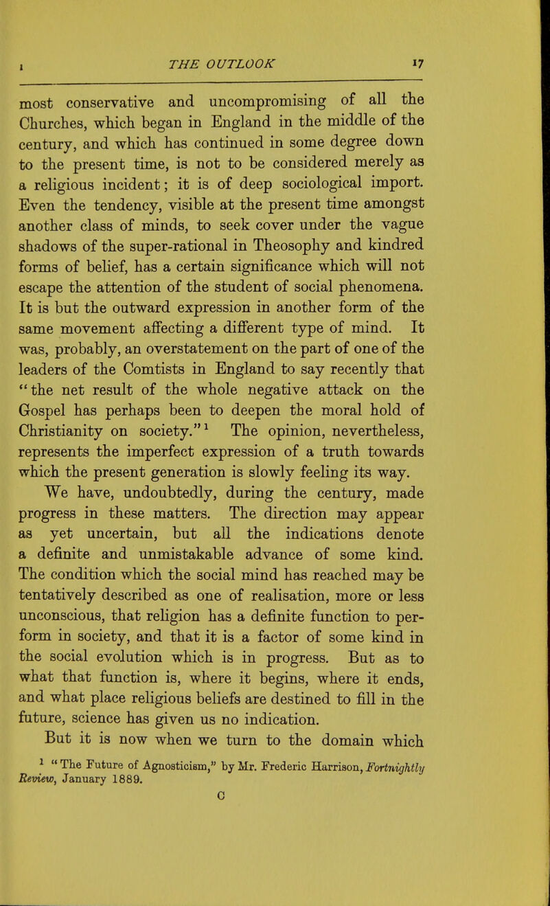 1 most conservative and uncompromising of all the Churches, which began in England in the middle of the century, and which has continued in some degree down to the present time, is not to be considered merely as a religious incident; it is of deep sociological import. Even the tendency, visible at the present time amongst another class of minds, to seek cover under the vague shadows of the super-rational in Theosophy and kindred forms of belief, has a certain significance which will not escape the attention of the student of social phenomena. It is but the outward expression in another form of the same movement afi'ecting a different type of mind. It was, probably, an overstatement on the part of one of the leaders of the Comtists in England to say recently that the net result of the whole negative attack on the Gospel has perhaps been to deepen the moral hold of Christianity on society.'^ The opinion, nevertheless, represents the imperfect expression of a truth towards which the present generation is slowly feeling its way. We have, undoubtedly, during the century, made progress in these matters. The direction may appear as yet uncertain, but all the indications denote a definite and unmistakable advance of some kind. The condition which the social mind has reached may be tentatively described as one of realisation, more or less unconscious, that religion has a definite function to per- form in society, and that it is a factor of some kind in the social evolution which is in progress. But as to what that function is, where it begins, where it ends, and what place religious beliefs are destined to fill in the future, science has given us no indication. But it is now when we turn to the domain which ^  The Future of Agnosticism, by Mr. Frederic Harrison, Fortnightly Review, January 1889. 0