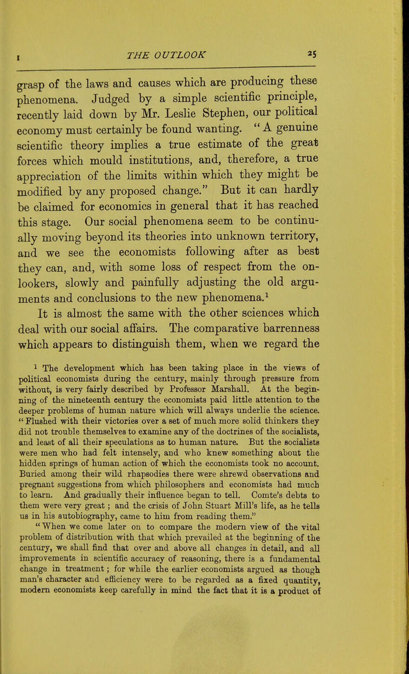 grasp of the laws and causes which are producing these phenomena. Judged by a simple scientific principle, recently laid down by Mr. Leslie Stephen, our political economy must certainly be found wanting. A genuine scientific theory implies a true estimate of the great forces which mould institutions, and, therefore, a true appreciation of the limits within which they might be modified by any proposed change. But it can hardly be claimed for economics in general that it has reached this stage. Our social phenomena seem to be continu- ally moving beyond its theories into unknown territory, and we see the economists following after as best they can, and, with some loss of respect from the on- lookers, slowly and painfully adjusting the old argu- ments and conclusions to the new phenomena.^ It is almost the same with the other sciences which deal with our social afiairs. The comparative barrenness which appears to distinguish them, when we regard the 1 The development whicli has been taking place in the views of political economists during the century, mainly through pressure from without, is very fairly described by Profiessor Marshall. At the begin- ning of the nineteenth century the economists paid little attention to the deeper problems of human nature which will always underlie the science. Flushed with their victories over a set of much more solid thinkers they did not trouble themselves to examine any of the doctrines of the socialists, and least of £ill their speculations as to human nature. But the socialists were men who had felt intensely, and who knew something about the hidden springs of human action of which the economists took no account. Buried among their wild rhapsodies there were shrewd observations and pregnant suggestions from which philosophers and economists had much to learn. And gradually their influence began to tell. Comte's debts to them were very great; and the crisis of John Stuart Mill's life, as he tells us in his autobiography, came to him from reading them. When we come later on to compare the modern view of the vital problem of distribution with that which prevailed at the beginning of the century, we shall find that over and above all changes in detail, and all improvements in scientific accuracy of reasoning, there is a fundamental change in treatment; for while the earlier economists argued as though man's character and efficiency were to be regarded as a fixed quantity, modem economists keep carefully in mind the fact that it is a product of