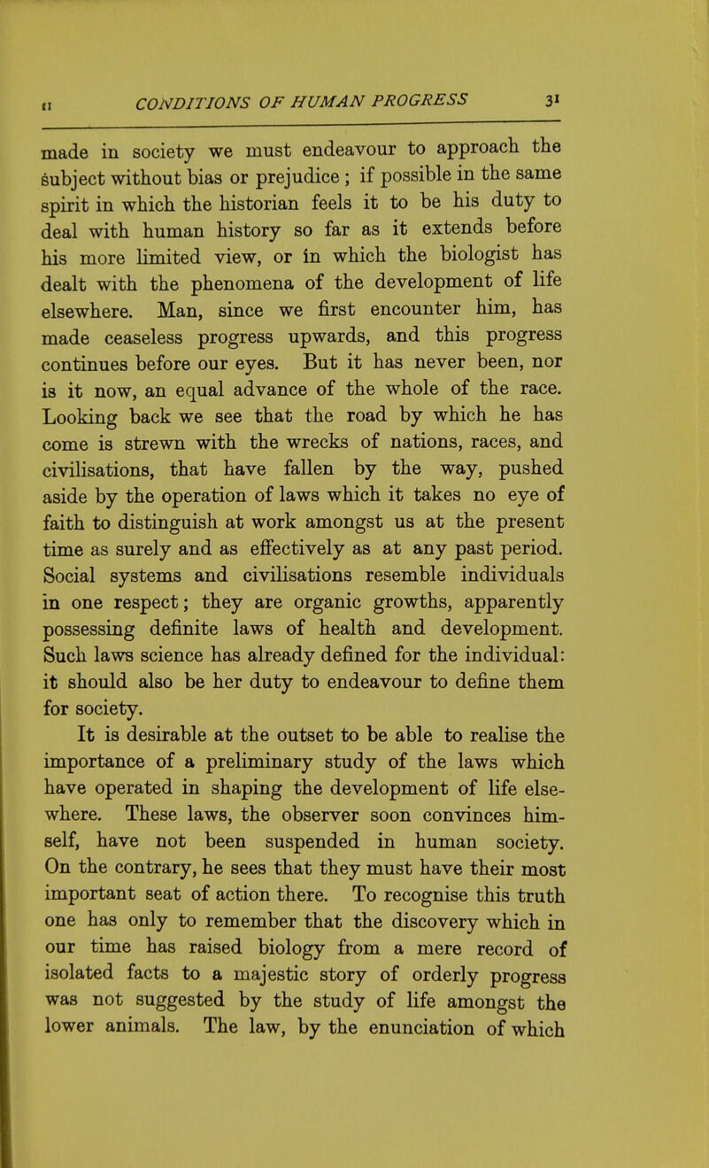 made in society we must endeavour to approach the subject without bias or prejudice ; if possible in the same spirit in which the historian feels it to be his duty to deal with human history so far as it extends before his more limited view, or in which the biologist has dealt with the phenomena of the development of life elsewhere. Man, since we first encounter him, has made ceaseless progress upwards, and this progress continues before our eyes. But it has never been, nor is it now, an equal advance of the whole of the race. Looking back we see that the road by which he has come is strewn with the wrecks of nations, races, and civilisations, that have fallen by the way, pushed aside by the operation of laws which it takes no eye of faith to distinguish at work amongst us at the present time as surely and as effectively as at any past period. Social systems and civilisations resemble individuals in one respect; they are organic growths, apparently possessing definite laws of health and development. Such laws science has already defined for the individual: it should also be her duty to endeavour to define them for society. It is desirable at the outset to be able to realise the importance of a preliminary study of the laws which have operated in shaping the development of life else- where. These laws, the observer soon convinces him- self, have not been suspended in human society. On the contrary, he sees that they must have their most important seat of action there. To recognise this truth one has only to remember that the discovery which in our time has raised biology from a mere record of isolated facts to a majestic story of orderly progress was not suggested by the study of life amongst the lower animals. The law, by the enunciation of which