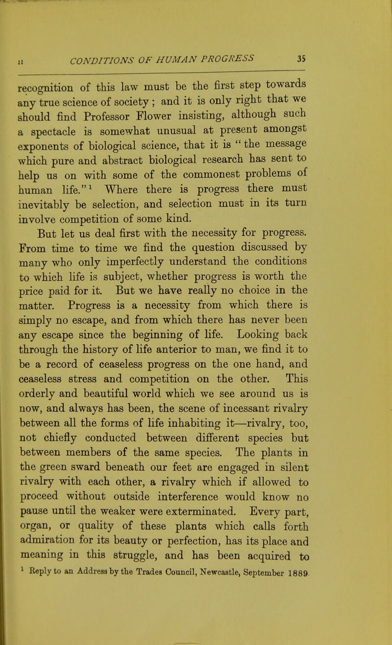 recognition of this law must be the first step towards any true science of society ; and it is only right that we should find Professor Flower insisting, although such a spectacle is somewhat unusual at present amongst exponents of biological science, that it is  the message which pure and abstract biological research has sent to help us on with some of the commonest problems of human life.^ Where there is progress there must inevitably be selection, and selection must in its turn involve competition of some kind. But let us deal first with the necessity for progress. From time to time we find the question discussed by many who only imperfectly understand the conditions to which life is subject, whether progress is worth the price paid for it. But we have really no choice in the matter. Progress is a necessity from which there is simply no escape, and from which there has never been any escape since the beginning of life. Looking back through the history of life anterior to man, we find it to be a record of ceaseless progress on the one hand, and ceaseless stress and competition on the other. This orderly and beautiful world which we see around us is now, and always has been, the scene of incessant rivalry between all the forms of life inhabiting it—rivalry, too, not chiefly conducted between difi'erent species but between members of the same species. The plants in the green sward beneath our feet are engaged in silent rivalry with each other, a rivalry which if allowed to proceed without outside interference would know no pause until the weaker were exterminated. Every part, organ, or quality of these plants which calls forth admiration for its beauty or perfection, has its place and meaning in this struggle, and has been acquired to