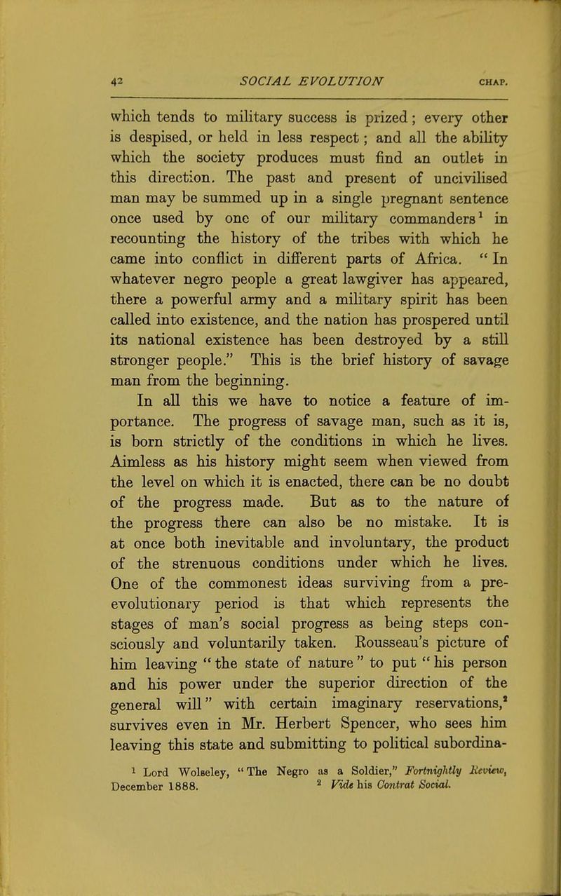 which tends to military success is prized; every other is despised, or held in less respect; and all the ability which the society produces must find an outlet in this direction. The past and present of uncivilised man may be summed up in a single pregnant sentence once used by one of our military commanders^ in recounting the history of the tribes with which he came into conflict in different parts of Africa.  In whatever negro people a great lawgiver has appeared, there a powerful army and a military spirit has been called into existence, and the nation has prospered until its national existence has been destroyed by a still stronger people. This is the brief history of savage man from the beginning. In all this we have to notice a feature of im- portance. The progress of savage man, such as it is, is born strictly of the conditions in which he lives. Aimless as his history might seem when viewed from the level on which it is enacted, there can be no doubt of the progress made. But as to the nature of the progress there can also be no mistake. It is at once both inevitable and involuntary, the product of the strenuous conditions under which he lives. One of the commonest ideas surviving from a pre- evolutionary period is that which represents the stages of man's social progress as being steps con- sciously and voluntarily taken. Rousseau's picture of him leaving  the state of nature  to put  his person and his power under the superior direction of the general will with certain imaginary reservations,' survives even in Mr. Herbert Spencer, who sees him leaving this state and submitting to political subordina- 1 Lord Wolseley, The Negro as a Soldier, Fortnightly Keview, December 1888, ^ Fide h'\s Contrat Social.