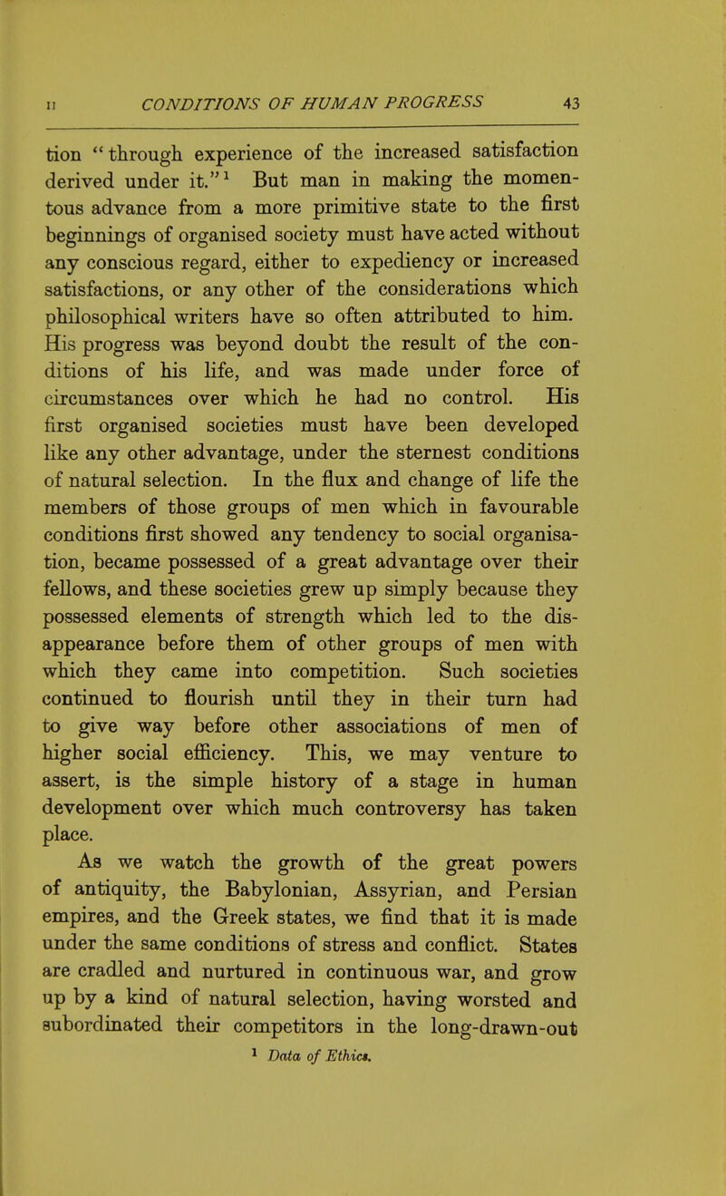 tion through experience of the increased satisfaction derived under it.^ But man in making the momen- tous advance from a more primitive state to the first beginnings of organised society must have acted without any conscious regard, either to expediency or increased satisfactions, or any other of the considerations which philosophical writers have so often attributed to him. His progress was beyond doubt the result of the con- ditions of his life, and was made under force of circumstances over which he had no control. His first organised societies must have been developed like any other advantage, under the sternest conditions of natural selection. In the flux and change of life the members of those groups of men which in favourable conditions first showed any tendency to social organisa- tion, became possessed of a great advantage over their fellows, and these societies grew up simply because they possessed elements of strength which led to the dis- appearance before them of other groups of men with which they came into competition. Such societies continued to flourish until they in their turn had to give way before other associations of men of higher social efficiency. This, we may venture to assert, is the simple history of a stage in human development over which much controversy has taken place. As we watch the growth of the great powers of antiquity, the Babylonian, Assyrian, and Persian empires, and the Greek states, we find that it is made under the same conditions of stress and conflict. States are cradled and nurtured in continuous war, and grow up by a kind of natural selection, having worsted and subordinated their competitors in the long-drawn-out ^ Data of Ethics.