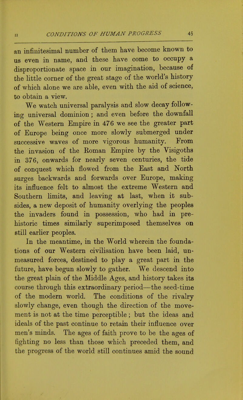 an infinitesimal number of them have become known to us even in name, and these have come to occupy a disproportionate space in our imagination, because of the little corner of the great stage of the world's history of which alone we are able, even with the aid of science, to obtain a view. We watch universal paralysis and slow decay follow- ing universal dominion; and even before the downfall of the Western Empire in 476 we see the greater part of Europe being once more slowly submerged under successive waves of more vigorous humanity. From the invasion of the Roman Empire by the Visigoths in 376, onwards for nearly seven centuries, the tide of conquest which flowed from the East and North surges backwards and forwards over Europe, making its influence felt to almost the extreme Western and Southern limits, and leaving at last, when it sub- sides, a new deposit of humanity overlying the peoples the invaders found in possession, who had in pre- historic times similarly superimposed themselves on still earlier peoples. In the meantime, in the World wherein the founda- tions of our Western civilisation have been laid, un- measured forces, destined to play a great part in the future, have begun slowly to gather. We descend into the great plain of the Middle Ages, and history takes its course through this extraordinary period—the seed-time of the modern world. The conditions of the rivalry slowly change, even though the direction of the move- ment is not at the time perceptible; but the ideas and ideals of the past continue to retain their influence over men's minds. The ages of faith prove to be the ages of fighting no less than those which preceded them, and the progress of the world still continues amid the sound
