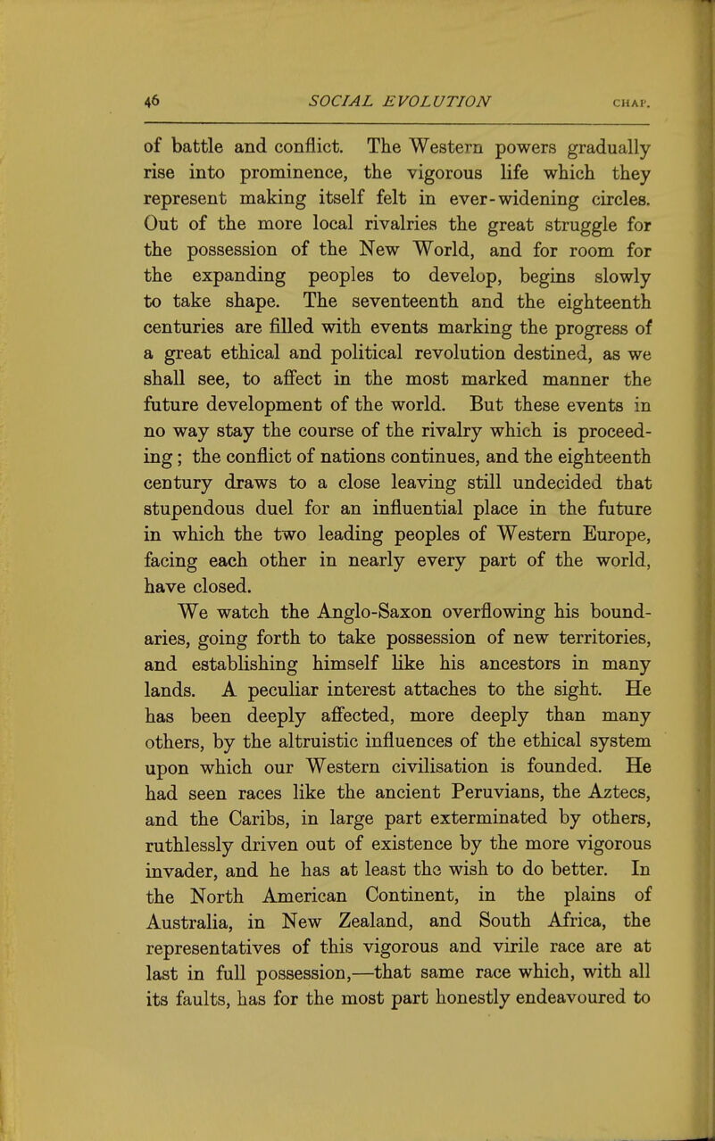 of battle and conflict. The Western powers gradually rise into prominence, the vigorous life which they represent making itself felt in ever-widening circles. Out of the more local rivalries the great struggle for the possession of the New World, and for room for the expanding peoples to develop, begins slowly to take shape. The seventeenth and the eighteenth centuries are filled with events marking the progress of a great ethical and political revolution destined, as we shall see, to afi'ect in the most marked manner the future development of the world. But these events in no way stay the course of the rivalry which is proceed- ing ; the conflict of nations continues, and the eighteenth century draws to a close leaving still undecided that stupendous duel for an influential place in the future in which the two leading peoples of Western Europe, facing each other in nearly every part of the world, have closed. We watch the Anglo-Saxon overflowing his bound- aries, going forth to take possession of new territories, and establishing himself like his ancestors in many lands. A peculiar interest attaches to the sight. He has been deeply afiected, more deeply than many others, by the altruistic influences of the ethical system upon which our Western civilisation is founded. He had seen races like the ancient Peruvians, the Aztecs, and the Caribs, in large part exterminated by others, ruthlessly driven out of existence by the more vigorous invader, and he has at least the wish to do better. In the North American Continent, in the plains of Australia, in New Zealand, and South Africa, the representatives of this vigorous and virile race are at last in full possession,—that same race which, with all its faults, has for the most part honestly endeavoured to