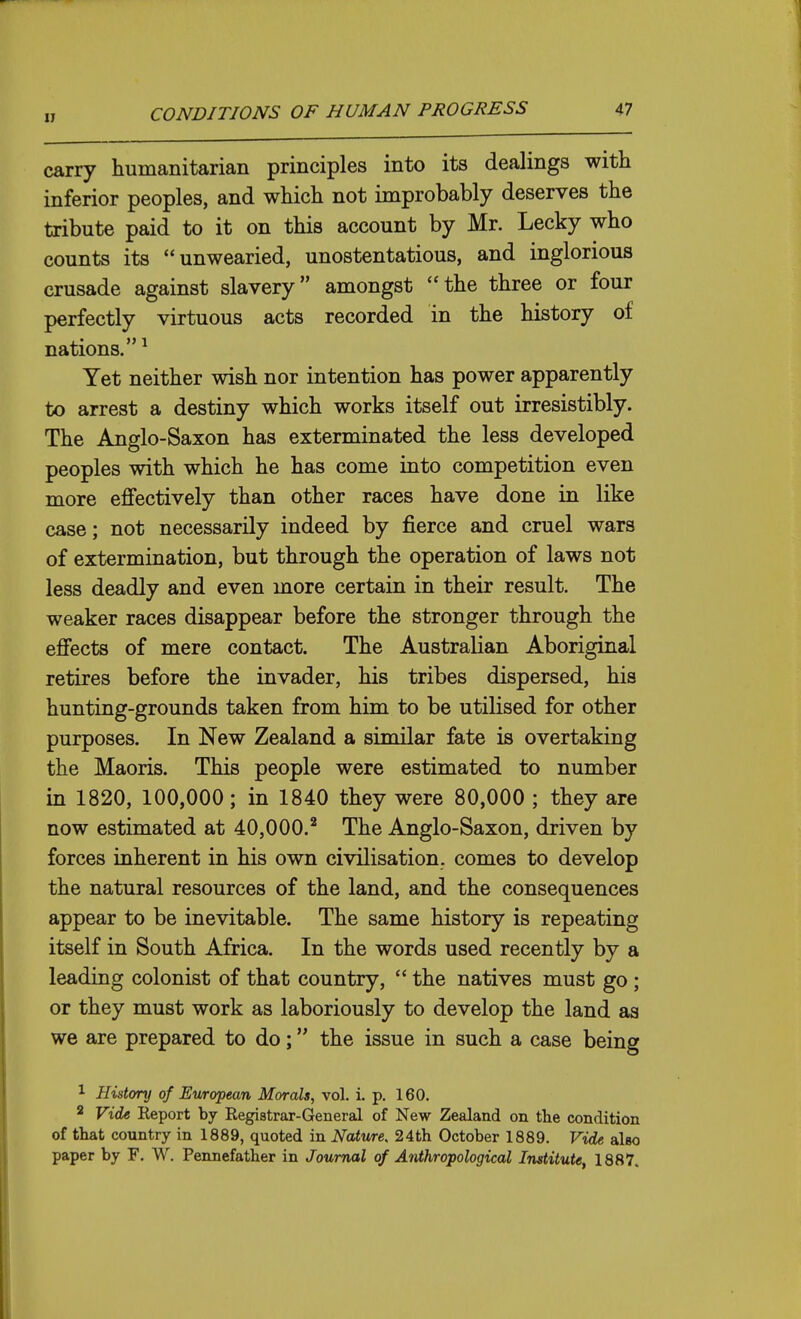 carry humanitarian principles into its dealings with inferior peoples, and which not improbably deserves the tribute paid to it on this account by Mr. Lecky who counts its unwearied, unostentatious, and inglorious crusade against slavery amongst the three or four perfectly virtuous acts recorded in the history of nations. ^ Yet neither wish nor intention has power apparently to arrest a destiny which works itself out irresistibly. The Anglo-Saxon has exterminated the less developed peoples with which he has come into competition even more effectively than other races have done in like case; not necessarily indeed by fierce and cruel wars of extermination, but through the operation of laws not less deadly and even more certain in their result. The weaker races disappear before the stronger through the effects of mere contact. The Australian Aboriginal retires before the invader, his tribes dispersed, his hunting-grounds taken from him to be utilised for other purposes. In New Zealand a similar fate is overtaking the Maoris. This people were estimated to number in 1820, 100,000; in 1840 they were 80,000 ; they are now estimated at 40,000.^ The Anglo-Saxon, driven by forces inherent in his own civilisation, comes to develop the natural resources of the land, and the consequences appear to be inevitable. The same history is repeating itself in South Africa. In the words used recently by a leading colonist of that country,  the natives must go ; or they must work as laboriously to develop the land as we are prepared to do; the issue in such a case being 1 History of European Morals, vol. i. p. 160. 2 Vide Report by Registrar-General of New Zealand on the condition of that country in 1889, quoted in Nature, 24th October 1889. Vide also paper by F. W. Pennefather in Journal of Anthropological Institute, 1887.