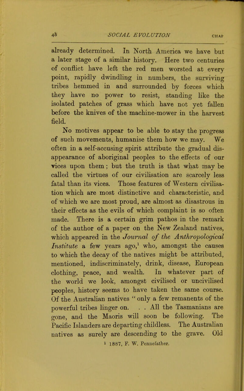 CHAF already determined. In North America we have but a later stage of a similar history. Here two centuries of conflict have left the red men worsted at every point, rapidly dwindling in numbers, the surviving tribes hemmed in and surrounded by forces which they have no power to resist, standing like the isolated patches of grass which have not yet fallen before the knives of the machine-mower in the harvest field. No motives appear to be able to stay the progress of such movements, humanise them how we may. We often in a self-accusing spirit attribute the gradual dis- appearance of aboriginal peoples to the eff'ects of our vices upon them; but the truth is that what may be called the virtues of our civilisation are scarcely less fatal than its vices. Those features of Western civilisa- tion which are most distinctive and characteristic, and of which we are most proud, are almost as disastrous in their effects as the evils of which complaint is so often made. There is a certain grim pathos in the remark of the author of a paper on the New Zealand natives, which appeared in the Journal of the Anthropological Institute a few years ago,^ who, amongst the causes to which the decay of the natives might be attributed, mentioned, indiscriminately, drink, disease, European clothing, peace, and wealth. In whatever part of the world we look, amongst civilised or uncivilised peoples, history seems to have taken the same course. Of the Australian natives  only a few remanents of the powerful tribes linger on. . . All the Tasmanians are gone, and the Maoris will soon be following. The Pacific Islanders are departing childless. The Austrahan natives as surely are descending to the grave. Old 1 1887, F. W. Penuefather.