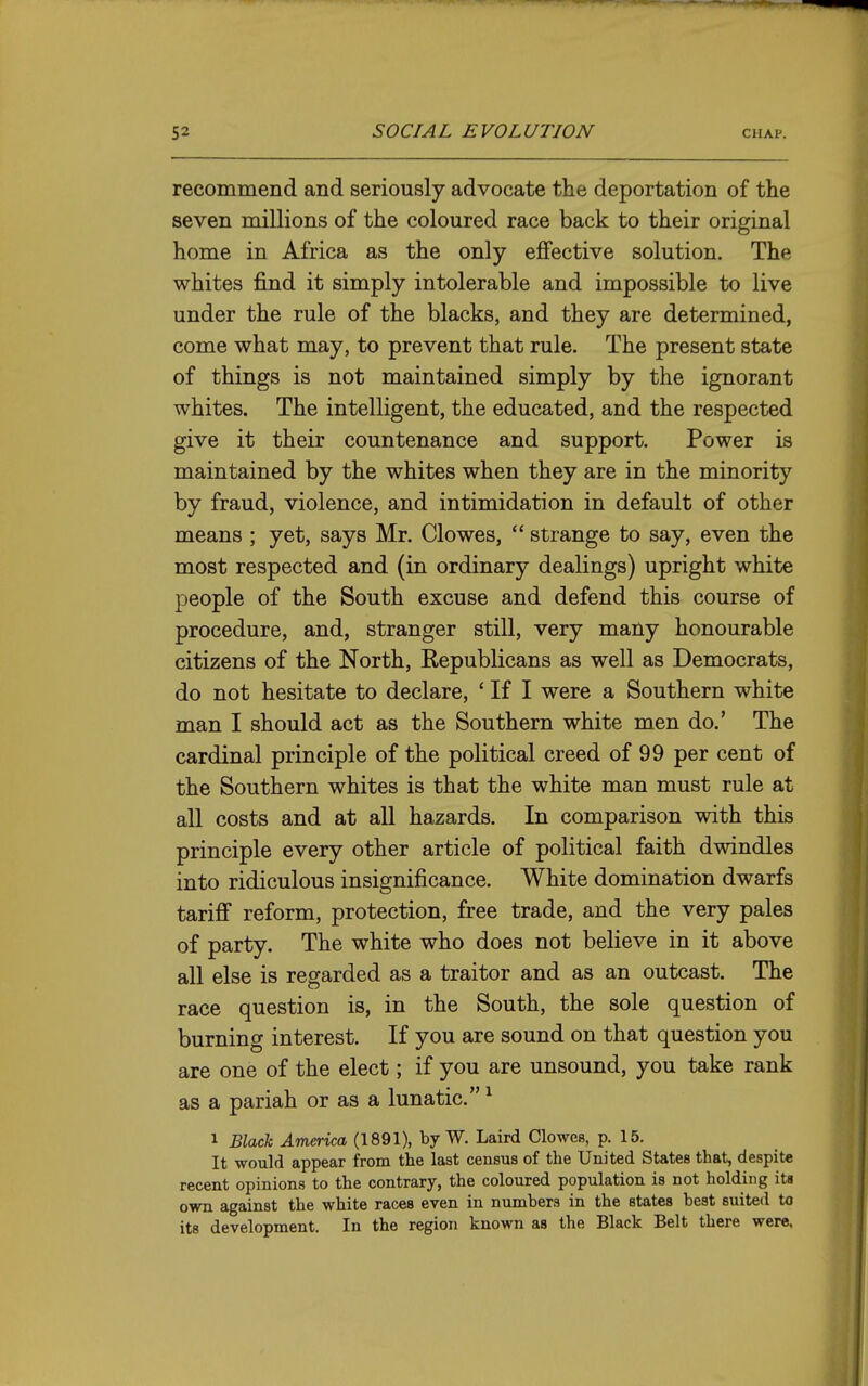 recommend and seriously advocate the deportation of the seven millions of the coloured race back to their original home in Africa as the only eiBfective solution. The whites find it simply intolerable and impossible to live under the rule of the blacks, and they are determined, come what may, to prevent that rule. The present state of things is not maintained simply by the ignorant whites. The intelligent, the educated, and the respected give it their countenance and support. Power is maintained by the whites when they are in the minority by fraud, violence, and intimidation in default of other means ; yet, says Mr. Clowes,  strange to say, even the most respected and (in ordinary dealings) upright white people of the South excuse and defend this course of procedure, and, stranger still, very many honourable citizens of the North, Republicans as well as Democrats, do not hesitate to declare, ' If I were a Southern white man I should act as the Southern white men do.' The cardinal principle of the political creed of 99 per cent of the Southern whites is that the white man must rule at all costs and at all hazards. In comparison with this principle every other article of political faith dwindles into ridiculous insignificance. White domination dwarfs tariff reform, protection, free trade, and the very pales of party. The white who does not believe in it above all else is regarded as a traitor and as an outcast. The race question is, in the South, the sole question of burning interest. If you are sound on that question you are one of the elect; if you are unsound, you take rank as a pariah or as a lunatic. ^ 1 Black America (1891), by W. Laird Clowes, p. 15. It would appear from the last census of the United States that, despite recent opinions to the contrary, the coloured population is not holding ita own against the white races even in numbers in the states best suited to its development. In the region known as the Black Belt there were.