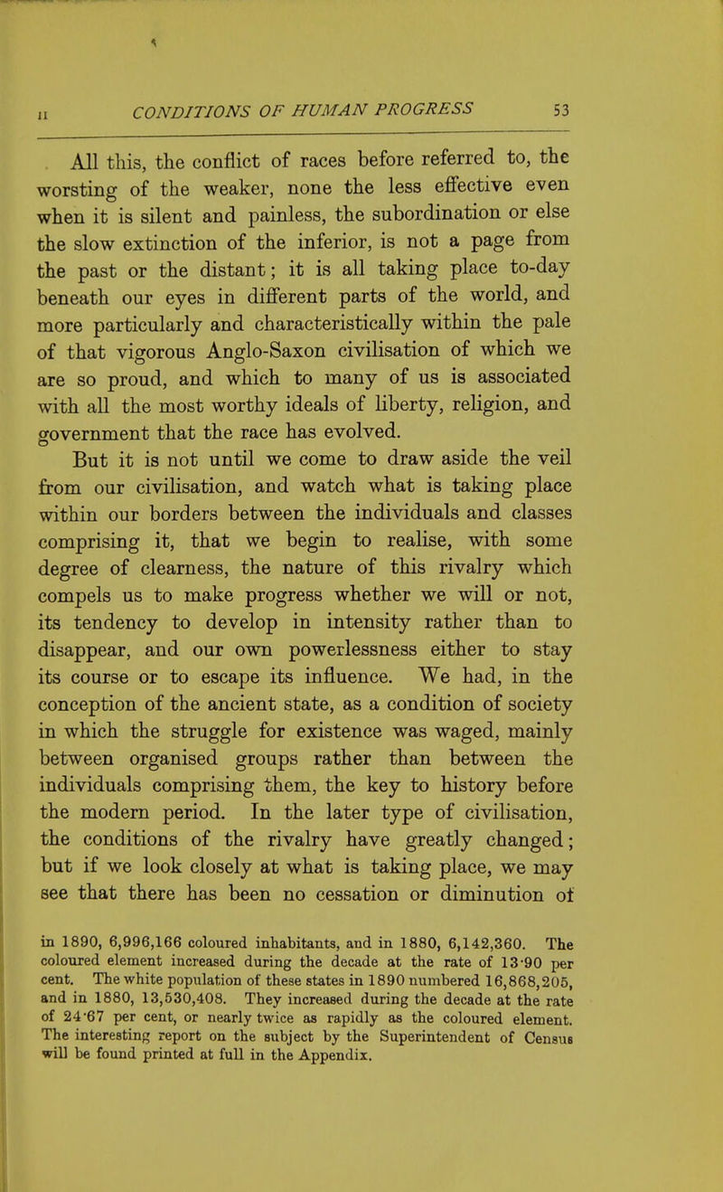 . All this, the conflict of races before referred to, the worsting of the weaker, none the less effective even when it is silent and painless, the subordination or else the slow extinction of the inferior, is not a page from the past or the distant; it is all taking place to-day beneath our eyes in different parts of the world, and more particularly and characteristically within the pale of that vigorous Anglo-Saxon civilisation of which we are so proud, and which to many of us is associated with all the most worthy ideals of liberty, religion, and government that the race has evolved. But it is not until we come to draw aside the veil from our civilisation, and watch what is taking place within our borders between the individuals and classes comprising it, that we begin to realise, with some degree of clearness, the nature of this rivalry which compels us to make progress whether we will or not, its tendency to develop in intensity rather than to disappear, and our own powerlessness either to stay its course or to escape its influence. We had, in the conception of the ancient state, as a condition of society in which the struggle for existence was waged, mainly between organised groups rather than between the individuals comprising them, the key to history before the modem period. In the later type of civilisation, the conditions of the rivalry have greatly changed; but if we look closely at what is taking place, we may see that there has been no cessation or diminution ot in 1890, 6,996,166 coloured inhabitants, and in 1880, 6,142,360. The coloured element increased during the decade at the rate of 13'90 per cent. The white population of these states in 1890 numbered 16,868,205, and in 1880, 13,530,408. They increased during the decade at the rate of 24*67 per cent, or nearly twice as rapidly as the coloured element. The interesting report on the subject by the Superintendent of Census will be found printed at full in the Appendix.