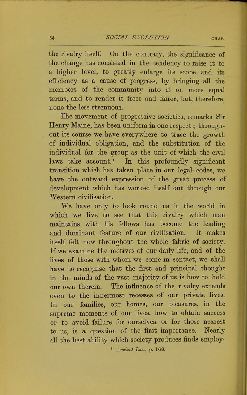 the rivalry itself. On the contrary, the significance of the change has consisted in the tendency to raise it to a higher level, to greatly enlarge its scope and its efficiency as a cause of progress, by bringing all the members of the community into it on more equal terms, and to render it freer and fairer, but, therefore, none the less strenuous. The movement of progressive societies, remarks Sir Henry Maine, has been uniform in one respect; through- out its course we have everywhere to trace the growth of individual obligation, and the substitution of the individual for the group as the unit of which the civil laws take account.^ In this profoundly significant transition which has taken place in our legal codes, we have the outward expression of the great process of development which has worked itself out through our Western civilisation. We have only to look round us in the world in which we live to see that this rivalry which man maintains with his fellows has become the leading and dominant feature of our civilisation. It makes itself felt now throughout the whole fabric of society. If we examine the motives of our daily life, and of the lives of those with whom we come in contact, we shall have to recognise that the first and principal thought in the minds of the vast majority of us is how to hold our own therein. The influence of the rivalry extends even to the innermost recesses of our private lives. In our families, our homes, our pleasures, in the supreme moments of our lives, how to obtain success or to avoid failure for ourselves, or for those nearest to us, is a question of the first importance. Nearly aE the best ability which society produces finds employ- 1 Ancient Law, p. 168.